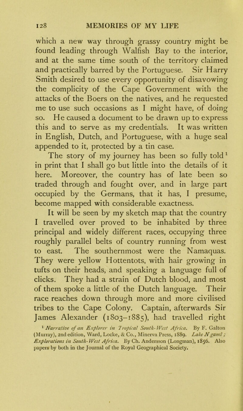 which a new way through grassy country might be found leading through Walfish Bay to the interior, and at the same time south of the territory claimed and practically barred by the Portuguese. Sir Harry Smith desired to use every opportunity of disavowing the complicity of the Cape Government with the attacks of the Boers on the natives, and he requested me to use such occasions as I might have, of doing so. He caused a document to be drawn up to express this and to serve as my credentials. It was written in English, Dutch, and Portuguese, with a huge seal appended to it, protected by a tin case. The story of my journey has been so fully told 1 in print that I shall go but little into the details of it here. Moreover, the country has of late been so traded through and fought over, and in large part occupied by the Germans, that it has, I presume, become mapped with considerable exactness. It will be seen by my sketch map that the country I travelled over proved to be inhabited by three principal and widely different races, occupying three roughly parallel belts of country running from west to east. The southernmost were the Namaquas. They were yellow Hottentots, with hair growing in tufts on their heads, and speaking a language full of clicks. They had a strain of Dutch blood, and most of them spoke a little of the Dutch language. Their race reaches down through more and more civilised tribes to the Cape Colony. Captain, afterwards Sir James Alexander (1803-1885), had travelled right 1 Narrative of an Explorer in Tropical South-West Africa. By F. Galton (Murray), 2nd edition, Ward, Locke, & Co., Minerva Press, 1889. Lake Ngarni; Explorations in South-West Africa. By Ch. Andersson (Longman), 1856. Also papers by both in the Journal of the Royal Geographical Society.