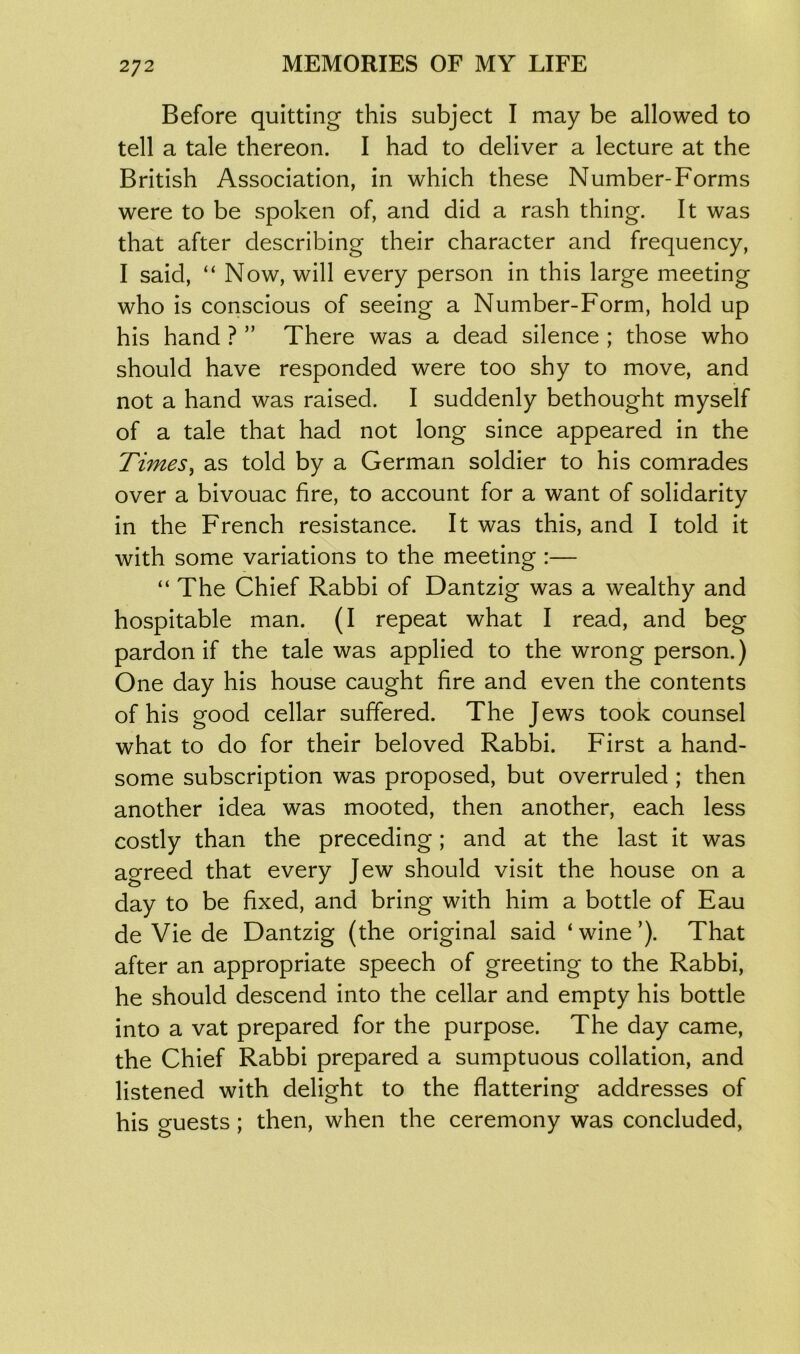 Before quitting this subject I may be allowed to tell a tale thereon. I had to deliver a lecture at the British Association, in which these Number-Forms were to be spoken of, and did a rash thing. It was that after describing their character and frequency, I said, “ Now, will every person in this large meeting who is conscious of seeing a Number-Form, hold up his hand ? ” There was a dead silence ; those who should have responded were too shy to move, and not a hand was raised. I suddenly bethought myself of a tale that had not long since appeared in the Times, as told by a German soldier to his comrades over a bivouac fire, to account for a want of solidarity in the French resistance. It was this, and I told it with some variations to the meeting :— “ The Chief Rabbi of Dantzig was a wealthy and hospitable man. (I repeat what I read, and beg pardon if the tale was applied to the wrong person.) One day his house caught fire and even the contents of his good cellar suffered. The Jews took counsel what to do for their beloved Rabbi. First a hand- some subscription was proposed, but overruled ; then another idea was mooted, then another, each less costly than the preceding; and at the last it was agreed that every Jew should visit the house on a day to be fixed, and bring with him a bottle of Eau de Vie de Dantzig (the original said ‘wine’). That after an appropriate speech of greeting to the Rabbi, he should descend into the cellar and empty his bottle into a vat prepared for the purpose. The day came, the Chief Rabbi prepared a sumptuous collation, and listened with delight to the flattering addresses of his guests; then, when the ceremony was concluded,