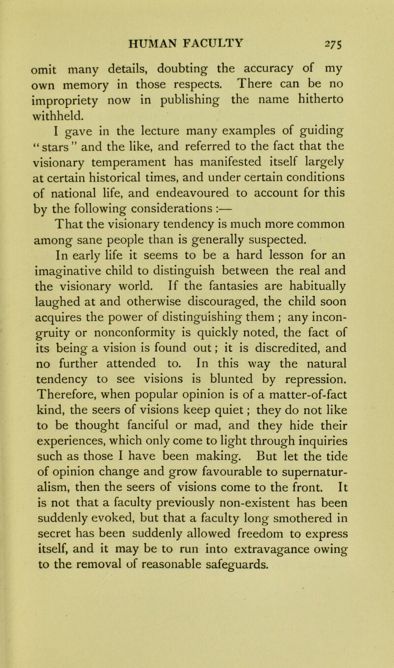 omit many details, doubting the accuracy of my own memory in those respects. There can be no impropriety now in publishing the name hitherto withheld. I gave in the lecture many examples of guiding “stars” and the like, and referred to the fact that the visionary temperament has manifested itself largely at certain historical times, and under certain conditions of national life, and endeavoured to account for this by the following considerations :— That the visionary tendency is much more common among sane people than is generally suspected. In early life it seems to be a hard lesson for an imaginative child to distinguish between the real and the visionary world. If the fantasies are habitually laughed at and otherwise discouraged, the child soon acquires the power of distinguishing them ; any incon- gruity or nonconformity is quickly noted, the fact of its being a vision is found out; it is discredited, and no further attended to. In this way the natural tendency to see visions is blunted by repression. Therefore, when popular opinion is of a matter-of-fact kind, the seers of visions keep quiet; they do not like to be thought fanciful or mad, and they hide their experiences, which only come to light through inquiries such as those I have been making. But let the tide of opinion change and grow favourable to supernatur- alism, then the seers of visions come to the front. It is not that a faculty previously non-existent has been suddenly evoked, but that a faculty long smothered in secret has been suddenly allowed freedom to express itself, and it may be to run into extravagance owing to the removal of reasonable safeguards.