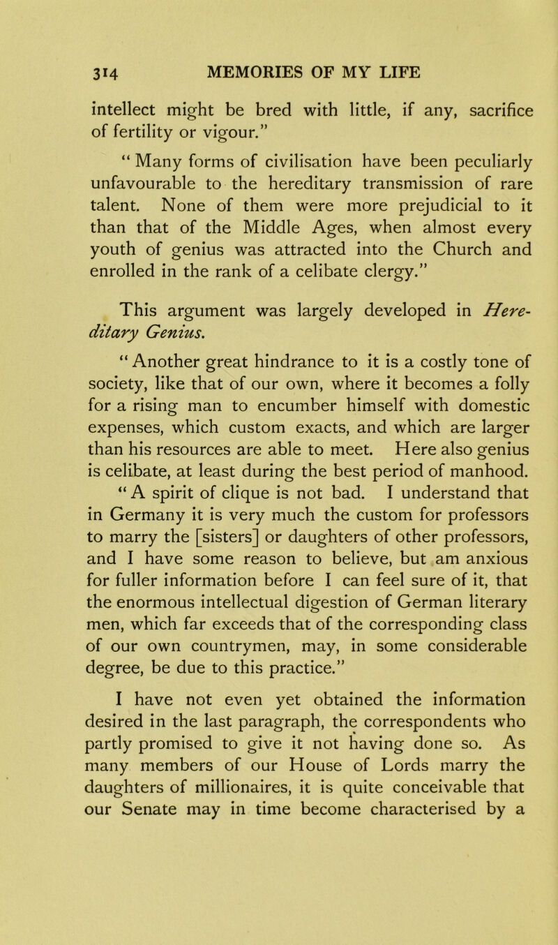 intellect might be bred with little, if any, sacrifice of fertility or vigour.” “ Many forms of civilisation have been peculiarly unfavourable to the hereditary transmission of rare talent. None of them were more prejudicial to it than that of the Middle Ages, when almost every youth of genius was attracted into the Church and enrolled in the rank of a celibate clergy.” This argument was largely developed in Here- ditary Genius. “Another great hindrance to it is a costly tone of society, like that of our own, where it becomes a folly for a rising man to encumber himself with domestic expenses, which custom exacts, and which are larger than his resources are able to meet. Here also genius is celibate, at least during the best period of manhood. “ A spirit of clique is not bad. I understand that in Germany it is very much the custom for professors to marry the [sisters] or daughters of other professors, and I have some reason to believe, but am anxious for fuller information before I can feel sure of it, that the enormous intellectual digestion of German literary men, which far exceeds that of the corresponding class of our own countrymen, may, in some considerable degree, be due to this practice.” I have not even yet obtained the information desired in the last paragraph, the correspondents who partly promised to give it not having done so. As many members of our House of Lords marry the daughters of millionaires, it is quite conceivable that our Senate may in time become characterised by a