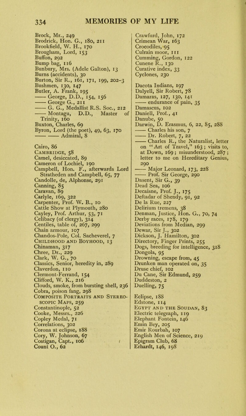 Brock, Mr., 249 Brodrick, Hon. G., 180, 211 Brookfield, W. H., 170 Brougham, Lord, 153 Buffon, 292 Bump bag, 116 Bunbury, Mrs. (Adele Gallon), 13 Burns (accidents), 30 Burton, Sir R., 161, 171, 199, 202-3 Bushmen, 130, 147 Butler, A. Frank, 195 George, D.D., 154, 156 George G., 211 G. G., Medallist R.S. Soc., 212 Montagu, D.D., Master of Trinity, 160 Buxton, Charles, 69 Byron, Lord (the poet), 49, 63, 170 Admiral, 8 Cairo, 86 Cambridge, 58 Camel, desiccated, 89 Cameron of Lochiel, 190 Campbell, Hon. F., afterwards Lord Stratheden and Campbell, 65, 77 Candolle, de, Alphonse, 291 Canning, 85 Caravan, 89 Carlyle, 169, 322 Carpenter, Prof. W. B., 10 Cattle Show at Plymouth, 280 Cayley, Prof. Arthur, 53, 71 Celibacy (of clergy), 314 Centiles, table of, 267, 299 Chain armour, 107 Chandos-Pole, Col. Sacheverel, 7 Childhood and Boyhood, 13 Chinaman, 317 Chree, Dr., 229 Clark, W. G., 70 Classics, Senior, heredity in, 289 Claverdon, no Clermont-Ferrand, 154 Clifford, W. K., 216 Clouds, smoke, from bursting shell, 236 Cobra, poison fang, 298 Composite Portraits and Stereo- scopic Maps, 259 Constantinople, 52 Cooke, Messrs., 226 Copley Medal, 71 Correlations, 302 Corona at eclipse, 188 Cory, W. Johnson, 67 Costigan, Capt., 106 ( Count O., 62 Crawfurd, John, 172 Crimean War, 163 Crocodiles, 95 Culrain moor, 111 Cumming, Gordon, 122 Cunene R., 130 Curative index, 33 Cyclones, 230 Dacota Indians, 197 Dalyell, Sir Robert, 78 Damaras, 127, 130, 141 endurance of pain, 35 Damascus, 102 Daniell, Prof., 41 Danube, 50 Darwin, D. Erasmus, 6, 22, 85, 288 Charles his son, 7 Dr. Robert, 7, 22 Charles R., the Naturalist, letter on “Art of Travel,” 163 ; visits to, at Down, 169; misunderstood, 287; letter to me on Hereditary Genius, 290 Major Leonard, 173, 228 Prof. Sir George, 290 Dasent, Sir G., 39 Dead Sea, 106 Decaisne, Prof. J., 175 Deftadar of Shendy, 91, 92 De la Rue, 227 Delirium tremens, 38 Denman, Justice, Hon. G., 70, 74 Derby races, 178, 179 Deviations from Median, 299 Dewar, Sir J., 302 Dickson, J. Hamilton, 302 Directory, Finger Prints, 255 Dogs, breeding for intelligence, 318 Dongola, 95 Drowning, escape from, 45 Drunken man operated on, 35 Druse chief, 102 Du Cane, Sir Edmund, 259 Duddeston, 2 Duelling, 75 Eclipse, 188 Edstone, 114 Egypt and the Soudan, S3 Electric telegraph, 119 Elephant Fontein, 146 Emin Bey, 205 Emir Rourbah, 107 English Men of Science, 219 Epigram Club, 68 Erhard t, 146, 198