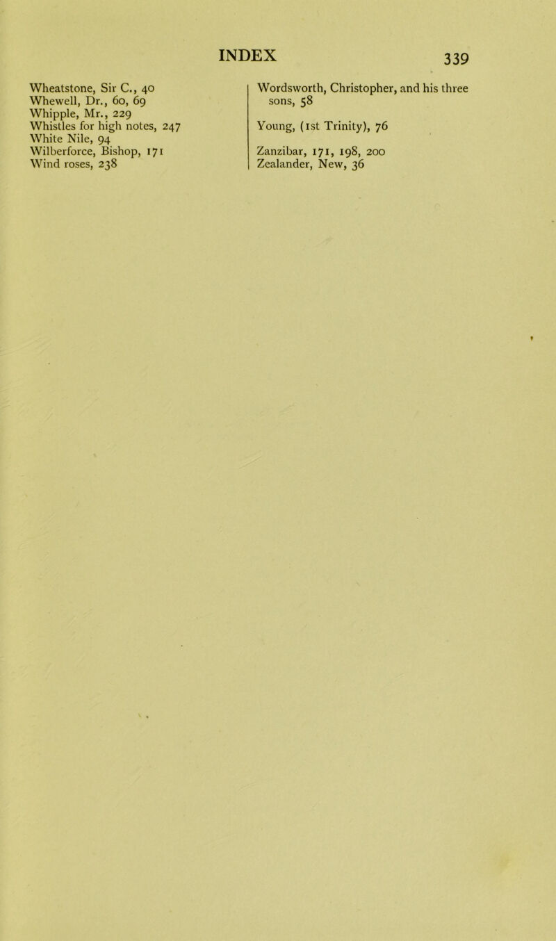 Wheatstone, Sir C., 40 Whewell, Dr., 60, 69 Whipple, Mr., 229 Whistles for high notes, 247 White Nile, 94 Wilberforce, Bishop, 171 Wind roses, 238 339 Wordsworth, Christopher, and his three sons, 58 Young, (1st Trinity), 76 Zanzibar, 171, 198, 200 Zealander, New, 36