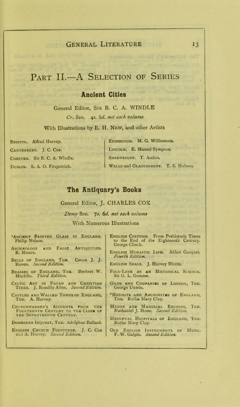 Part II.—A Selection of Series Ancient Cities General Editor, Sir B. C. A. WINDLE Cr. 8vo. 45. 6d. net each volume With Illustrations by E. H. New, and other Artists Bristol. Alfred Harvey. Canterbury. J. C. Cox. Chester. Sir B. C. A. Windle. Dublin. S. A. O. Fitzpatrick. Edinburgh. M. G. Williamson. Lincoln. E. Mansel Sympson. Shrewsbury. T. Auden. Wells and Glastonbury. T. S. Holmes. The Antiquary’s Books General Editor, J. CHARLES COX Demy Svo. Js. 6d. net each volume With Numerous Illustrations 'Ancient Painted Glass in England. Philip Nelson. Archaeology and False Antiquities. R. Munro. Bells of England, The. Canon J. J. Raven. Second Edition. Brasses of England, The. Herbert W. Macklin. Third Edition. Celtic Art in Pagan and Christian Times. J. Romilly Allen. Second Edition. Castles and Walled Towns of England, The. A. Harvey. Churchwarden's Accounts from the Fourteenth Century to the Close of the Seventeenth Century. Domesday Inquest, The. Adolphus Ballard. English Church Furniture. J. C. Cox and A. Harvey. Second Edition. English Costume. From Prehistoric Times to the End of the Eighteenth Century. George Clinch. English Monastic Life. Abbot Gasquet. Fourth Edition. English Seals. J. Harvey Bloom. Folk-Lore as an Historical Science. Sir G. L. Gomme. Gilds and Companibs of London, The. George Unwin. *Hermits and Anchorites of England, The. Rotha Mary Oay. Manor and Manorial Records, The. Nathaniel J. Hone. Second Edition. Medieval Hospitals of England, The. Rotha Mary Clay. Old English Instruments of Music. F. W. Galpin. Second Edition.