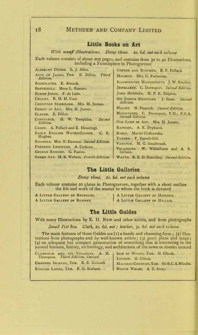 Little Books on Art With many Illustrations. Demy i6mo. 2s. (id. net each volume Each volume consists of about 200 pages, and contains from 30 to 40 Illustrations, including a Frontispiece in Photogravure Albrecht Durer. L. J. Allen. Arts of Japan, The. E. Dillon. Third Edition. Bookplates. E. Almack. Botticelli. Mary L. Bonnor. Burne-Jones. F. de Lisle. Cellini. R. H. H. Cust. Christian Symbolism. Mrs. H. Jenner. Christ in Art. Mrs. H. Jenner. Claude. E. Dillon. Constable. H. W. Tompkins. Second Edition. Corot. A. Pollard and E. Birnstingl. Early English Water-Colour. C. E. Hughes. Enamels. Mrs. N. Dawson. Second Edition. Frederic Leighton. A. Corkran. George Romney. G. Paston. Greek Art. H. B. Walters. Fourth Edition. Greuze and Boucher. E. F. Pollard. Holbein. Mrs. G. Fortescue. Illuminated Manuscripts. J. W. Bradley. Jewellery. C. Davenport. Second Edition. John Hoppner. H. P. K. Skipton. Sir Joshua Reynolds. J. Sime. Second Edition. Millet. N. Peacock. Second Edition. Miniatures. C. Davenport, V.D., F.S.A. Second Edition. Our Lady in Art. Mrs. H. Jenner. Raphael. A. R. Dryhurst. Rodin. Muriel Ciolkowska. Turner. F. Tyrrell-Gill. Vandyck. M. G. Smallwood. Velazquez. W. Wilberforce and A. R. Gilbert. Watts. R. E. D. Sketckley. Second Edition. The Little Galleries Deniy 1 (mo. 2s. 6d. net each volume Each volume contains 20 plates in Photogravure, together with a short outline the life and work of the master to whom the book is devoted A Little Gallery of Reynolds. I A Little Gallery of Hoppner. A Little Gallery of Romney. * A Little Gallery of Millais. The Little Guides With many Illustrations by E. H. New and other artists, and from photographs Small Pott 8vo. Cloth, 2s. 6d. net; leather, 6d. net each volume The main features of these Guides are (1) a handy and charming form ; (2) illus- trations from photographs and by well-known artists; (3) good plans and maps; (4) an adequate but compact presentation of everything that is interesting in the natural features, history, archaeology, and architecture of the town or district treated Cambridge and its Colleges. A. H. Thompson. Third Edition, Revised. Channel Islands, The. E. E. Uicknell. English Lakes, The. F. G. Brabant. Isle of Wight, The. G. Clinch. London. G. Clinch. Malvern Country, The. Sir B.C. A.Windle. North Wales. A. T. Story.