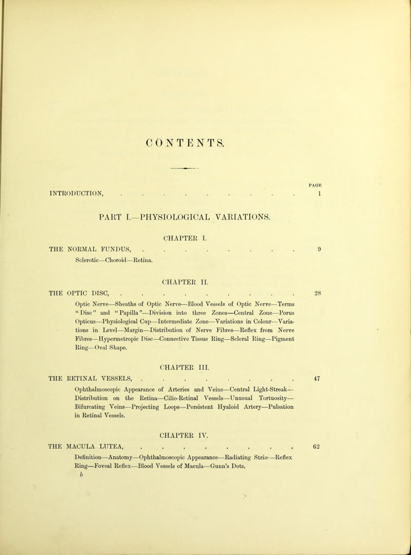 CONTENTS. PAGE INTRODUCTION, ......... 1 PART I.—PHYSIOLOGICAL VARIATIONS. CHAPTER I. THE NORMAL FUNDUS, ........ 9 Sclerotic—Choroid—Retina. CHAPTER II. THE OPTIC DISC, ......... 28 Optic Nerve—Sheaths of Optic Nerve—Blood Vessels of Optic Nerve—Terms “Disc” and “Papilla”—Division into three Zones—Central Zone—Porus Opticus—Physiological Cup—Intermediate Zone—Variations in Colour—Varia- tions in Level—Margin—Distribution of Nerve Fibres—Reflex from Nerve Fibres—Hypermetropic Disc—Connective Tissue Ring—Scleral Ring—Pigment Ring—Oval Shape. CHAPTER III. THE RETINAL VESSELS, ........ 47 Ophthalmoscopic Appearance of Arteries and Veins—Central Light-Streak— Distribution on the Retina—Cilio-Retinal Vessels—-Unusual Tortuosity— Bifurcating Veins—Projecting Loops—Persistent Hyaloid Artery—Pulsation in Retinal Vessels. CHAPTER IV. THE MACULA LUTEA, ........ 62 Definition—Anatomy—Ophthalmoscopic Appearance—Radiating Striie—Reflex Ring—Foveal Reflex—Blood Vessels of Macula—Gunn’s Dots. I