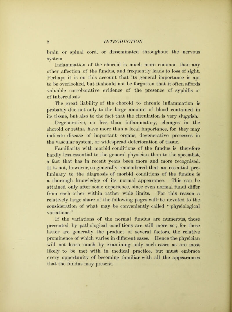 brain or spinal cord, or disseminated throughout the nervous system. Inflammation of the choroid is much more common than any other affection of the fundus, and frequently leads to loss of sight. Perhaps it is on this account that its general importance is apt to be overlooked, but it should not be forgotten that it often affords valuable corroborative evidence of the presence of syphilis or of tuberculosis. The great liability of the choroid to chronic inflammation is probably due not only to the large amount of blood contained in its tissue, but also to the fact that the circulation is very sluggish. Degenerative, no less than inflammatory, changes in the choroid or retina have more than a local importance, for they may indicate disease of important organs, degenerative processes in the vascular system, or widespread deterioration of tissue. Familiarity with morbid conditions of the fundus is therefore hardly less essential to the general physician than to the specialist, a fact that has in recent years been more and more recognised. It is not, however, so generally remembered that an essential pre- liminary to the diagnosis of morbid conditions of the fundus is a thorough knowledge of its normal appearance. This can be attained only after some experience, since even normal fundi differ from each other within rather wide limits. For this reason a relatively large share of the following pages will be devoted to the consideration of what may be conveniently called “physiological variations.” If the variations of the normal fundus are numerous, those presented by pathological conditions are still more so; for these latter are generally the product of several factors, the relative prominence of which varies in different cases. Hence the physician will not learn much by examining only such cases as are most likely to be met with in medical practice, but must embrace every opportunity of becoming familiar with all the appearances that the fundus may present.