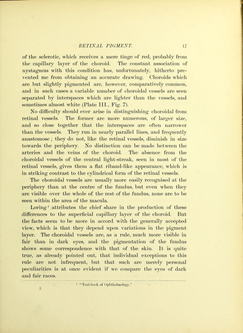 of the sclerotic, which receives a mere tinge of red, probably from the capillary layer of the choroid. The constant association of nystagmus with this condition has, unfortunately, hitherto pre- vented me from obtaining an accurate drawing. Choroids which are but slightly pigmented are, however, comparatively common, and in such cases a variable number of choroidal vessels are seen separated by interspaces which are lighter than the vessels, and sometimes almost white (Plate III., Fig. 7). No difficulty should ever arise in distinguishing choroidal from retinal vessels. The former are more numerous, of larger size, and so close together that the interspaces are often narrower than the vessels. They run in nearly parallel lines, and frequently anastomose; they do not, like the retinal vessels, diminish in size towards the periphery. No distinction can be made between the arteries and the veins of the choroid. The absence from the choroidal vessels of the central light-streak, seen in most of the retinal vessels, gives them a flat riband-like appearance, which is in striking contrast to the cylindrical form of the retinal vessels. The choroidal vessels are usually more easily recognised at the periphery than at the centre of the fundus, but even when they are visible over the whole of the rest of the fundus, none are to be seen within the area of the macula. Loring1 attributes the chief share in the production of these differences to the superficial capillary layer of the choroid. But the facts seem to be more in accord with the generally accepted view, which is that they depend upon variations in the pigment layer. The choroidal vessels are, as a rule, much more visible in fair than in dark eyes, and the pigmentation of the fundus shows some correspondence with that of the skin. It is quite true, as already pointed out, that individual exceptions to this rule are not infrequent, but that such are merely personal peculiarities is at once evident if we compare the eyes of dark and fair races. 1 “ Text-book of Ophthalmology.