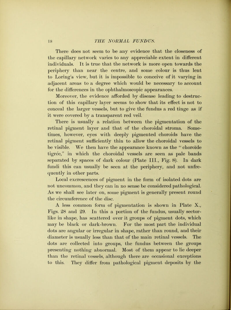 There does not seem to be any evidence that the closeness of the capillary network varies to any appreciable extent in different individuals. It is true that the network is more open towards the periphery than near the centre, and some colour is thus lent to Loring’s view, but it is impossible to conceive of it varying in adjacent areas to a degree which would be necessary to account for the differences in the ophthalmoscopic appearances. Moreover, the evidence afforded by disease leading to destruc- tion of this capillary layer seems to show that its effect is not to conceal the larger vessels, but to give the fundus a red tinge as if it were covered by a transparent red veil. There is usually a relation between the pigmentation of the retinal pigment layer and that of the choroidal stroma. Some- times, however, eyes with deeply pigmented choroids have the retinal pigment sufficiently thin to allow the choroidal vessels to be visible. We then have the appearance known as the “ choroide tigree,” in which the choroidal vessels are seen as pale bands separated by spaces of dark colour (Plate III., Fig. 8). In dark fundi this can usually be seen at the periphery, and not unfre- quently in other parts. Local excrescences of pigment in the form of isolated dots are not uncommon, and they can in no sense be considered pathological. As we shall see later on, some pigment is generally present round the circumference of the disc. A less common form of pigmentation is shown in Plate X., Figs. 28 and 29. In this a portion of the fundus, usually sector- like in shape, has scattered over it groups of pigment dots, which may be black or dark-brown. For the most part the individual dots are angular or irregular in shape, rather than round, and their diameter is usually less than that of the main retinal vessels. The dots are collected into groups, the fundus between the groups presenting nothing abnormal. Most of them appear to lie deeper than the retinal vessels, although there are occasional exceptions to this. They differ from pathological pigment deposits by the