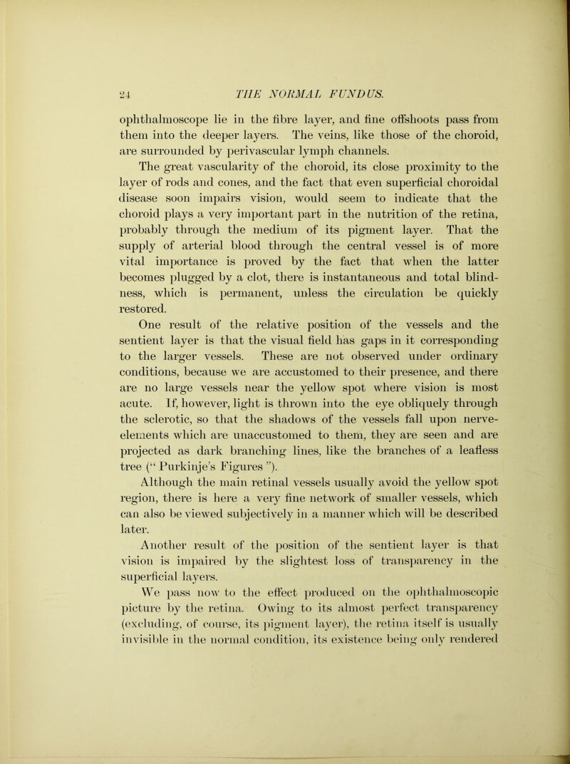 ophthalmoscope lie in the fibre layer, and fine offshoots pass from them into the deeper layers. The veins, like those of the choroid, are surrounded by perivascular lymph channels. The great vascularity of the choroid, its close proximity to the layer of rods and cones, and the fact that even superficial choroidal disease soon impairs vision, would seem to indicate that the choroid plays a very important part in the nutrition of the retina, probably through the medium of its pigment layer. That the supply of arterial blood through the central vessel is of more vital importance is proved by the fact that when the latter becomes plugged by a clot, there is instantaneous and total blind- ness, which is permanent, unless the circulation be quickly restored. One result of the relative position of the vessels and the sentient layer is that the visual field lias gaps in it corresponding to the larger vessels. These are not observed under ordinary conditions, because we are accustomed to their presence, and there are no large vessels near the yellow spot where vision is most acute. If, however, light is thrown into the eye obliquely through the sclerotic, so that the shadows of the vessels fall upon nerve- elements which are unaccustomed to them, they are seen and are projected as dark branching lines, like the branches of a leafless tree (“ Purkinje’s Figures ”). Although the main retinal vessels usually avoid the yellow spot region, there is here a very fine network of smaller vessels, which can also be viewed subjectively in a manner which will be described later. Another result of the position of the sentient layer is that vision is impaired by the slightest loss of transparency in the superficial layers. We pass now to the effect produced on the ophthalmoscopic picture by the retina. Owing to its almost perfect transparency (excluding, of course, its pigment layer), the retina itself is usually invisible in the normal condition, its existence being only rendered