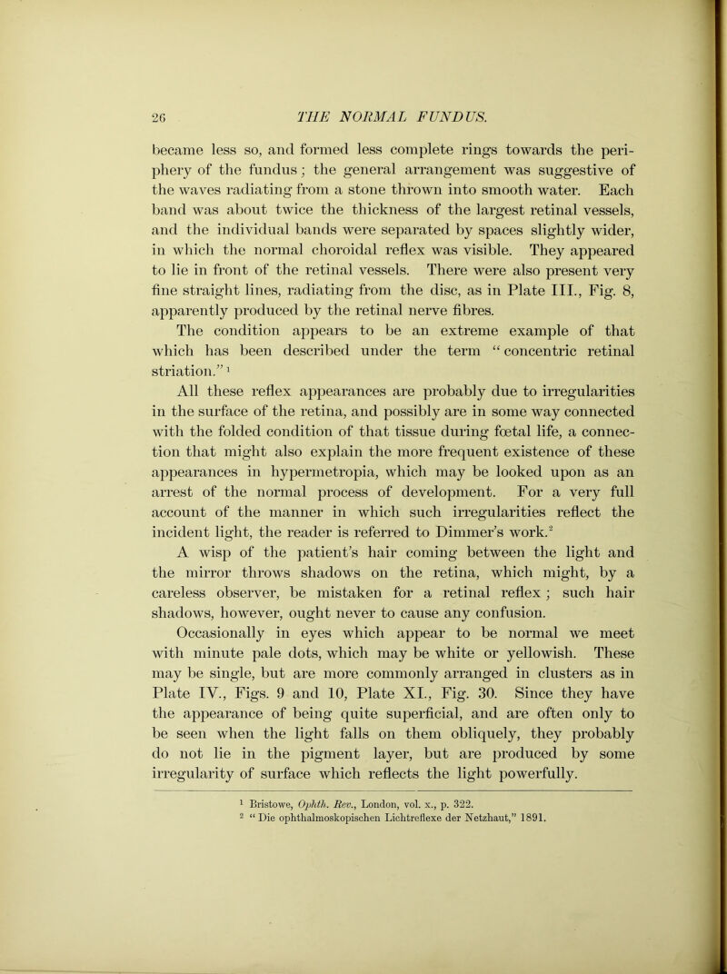 became less so, and formed less complete rings towards the peri- phery of the fundus; the general arrangement was suggestive of the waves radiating from a stone thrown into smooth water. Each band was about twice the thickness of the largest retinal vessels, and the individual bands were separated by spaces slightly wider, in which the normal choroidal reflex was visible. They appeared to lie in front of the retinal vessels. There were also present very fine straight lines, radiating from the disc, as in Plate III., Fig. 8, apparently produced by the retinal nerve fibres. The condition appears to be an extreme example of that which has been described under the term “ concentric retinal striation.1 All these reflex appearances are probably due to irregularities in the surface of the retina, and possibly are in some way connected with the folded condition of that tissue during foetal life, a connec- tion that might also explain the more frequent existence of these appearances in hypermetropia, which may be looked upon as an arrest of the normal process of development. For a very full account of the manner in which such irregularities reflect the incident light, the reader is referred to Dimmer's work.2 A wisp of the patient's hair coming between the light and the mirror throws shadows on the retina, which might, by a careless observer, be mistaken for a retinal reflex; such hair shadows, however, ought never to cause any confusion. Occasionally in eyes which appear to be normal we meet with minute pale dots, which may be white or yellowish. These may be single, but are more commonly arranged in clusters as in Plate IV., Figs. 9 and 10, Plate XI., Fig. 30. Since they have the appearance of being quite superficial, and are often only to be seen when the light falls on them obliquely, they probably do not lie in the pigment layer, but are produced by some irregularity of surface which reflects the light powerfully. 1 Bristowe, Ophtb. Rev., London, vol. x., p. 322. 2 “Die ophthalmoskopischen Liehtreflexe der Netzhaut,” 1891.