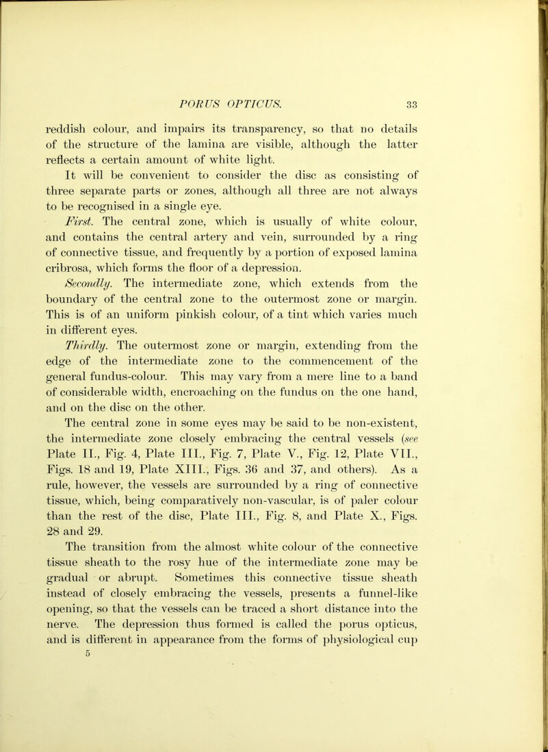 reddish colour, and impairs its transparency, so that no details of the structure of the lamina are visible, although the latter reflects a certain amount of white light. It will be convenient to consider the disc as consisting of three separate parts or zones, although all three are not always to be recognised in a single eye. First. The central zone, which is usually of white colour, and contains the central artery and vein, surrounded by a ring of connective tissue, and frequently by a portion of exposed lamina cribrosa, which forms the floor of a depression. Secondly. The intermediate zone, which extends from the boundary of the central zone to the outermost zone or margin. This is of an uniform pinkish colour, of a tint which varies much in different eyes. Thirdly. The outermost zone or margin, extending from the edge of the intermediate zone to the commencement of the general fundus-colour. This may vary from a mere line to a band of considerable width, encroaching on the fundus on the one hand, and on the disc on the other. The central zone in some eyes may be said to be non-existent, the intermediate zone closely embracing the central vessels (see Plate II., Fig. 4, Plate III., Fig. 7, Plate V., Fig. 12, Plate VII., Figs. 18 and 19, Plate XIII., Figs. 36 and 37, and others). As a rule, however, the vessels are surrounded by a ring of connective tissue, which, being comparatively non-vascular, is of paler colour than the rest of the disc, Plate III., Fig. 8, and Plate X., Figs. 28 and 29. The transition from the almost white colour of the connective tissue sheath to the rosy hue of the intermediate zone may be gradual or abrupt. Sometimes this connective tissue sheath instead of closely embracing the vessels, presents a funnel-like opening, so that the vessels can be traced a short distance into the nerve. The depression thus formed is called the porus opticus, and is different in appearance from the forms of physiological cup 5