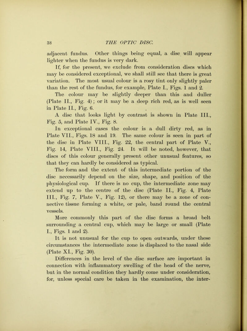 adjacent fundus. Other things being equal, a disc will appear lighter when the fundus is very dark. If, for the present, we exclude from consideration discs which may be considered exceptional, we shall still see that there is great variation. The most usual colour is a rosy tint only slightly paler than the rest of the fundus, for example, Plate I., Figs. 1 and 2. The colour may be slightly deeper than this and duller (Plate II., Fig. 4); or it may be a deep rich red, as is well seen in Plate II., Fig. 6. A disc that looks light by contrast is shown in Plate III., Fig. 5, and Plate IV., Fig. 8. In exceptional cases the colour is a dull dirty red, as in Plate VII., Figs. 18 and 19. The same colour is seen in part of the disc in Plate VIII., Fig. 22, the central part of Plate V., Fig. 14, Plate VIII., Fig. 24. It will be noted, however, that discs of this colour generally present other unusual features, so that they can hardly be considered as typical. The form and the extent of this intermediate portion of the disc necessarily depend on the size, shape, and position of the physiological cup. If there is no cup, the intermediate zone may extend up to the centre of the disc (Plate II., Fig. 4, Plate 111., Fig. 7, Plate V., Fig. 12), or there may be a zone of con- nective tissue forming a white, or pale, band round the central vessels. More commonly this part of the disc forms a broad belt surrounding a central cup, which may be large or small (Plate 1., Figs. 1 and 2). It is not unusual for the cup to open outwards, under these circumstances the intermediate zone is displaced to the nasal side (Plate XI., Fig. 30). Differences in the level of the disc surface are important in connection with inflammatory swelling of the head of the nerve, but in the normal condition they hardly come under consideration, for, unless special care be taken in the examination, the inter-