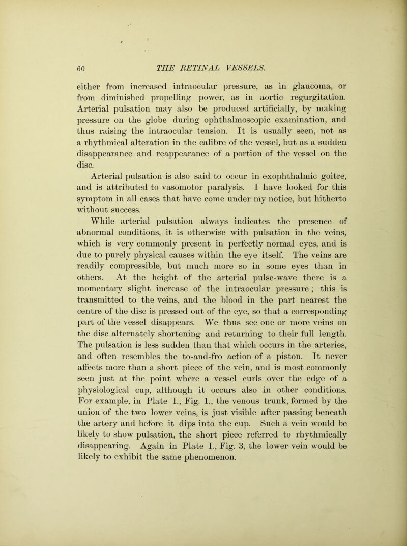 either from increased intraocular pressure, as in glaucoma, or from diminished propelling power, as in aortic regurgitation. Arterial pulsation may also be produced artificially, by making pressure on the globe during ophthalmoscopic examination, and thus raising the intraocular tension. It is usually seen, not as a rhythmical alteration in the calibre of the vessel, but as a sudden disappearance and reappearance of a portion of the vessel on the disc. Arterial pulsation is also said to occur in exophthalmic goitre, and is attributed to vasomotor paralysis. I have looked for this symptom in all cases that have come under my notice, but hitherto without success. While arterial pulsation always indicates the presence of abnormal conditions, it is otherwise with pulsation in the veins, which is very commonly present in perfectly normal eyes, and is due to purely physical causes within the eye itself. The veins are readily compressible, but much more so in some eyes than in others. At the height of the arterial pulse-wave there is a momentary slight increase of the intraocular pressure; this is transmitted to the veins, and the blood in the part nearest the centre of the disc is pressed out of the eye, so that a corresponding part of the vessel disappears. We thus see one or more veins on the disc alternately shortening and returning to their full length. The pulsation is less sudden than that which occurs in the arteries, and often resembles the to-and-fro action of a piston. It never affects more than a short piece of the vein, and is most commonly seen just at the point where a vessel curls over the edge of a physiological cup, although it occurs also in other conditions. For example, in Plate I., Fig. 1., the venous trunk, formed by the union of the two lower veins, is just visible after passing beneath the artery and before it dips into the cup. Such a vein would be likely to show pulsation, the short piece referred to rhythmically disappearing. Again in Plate I., Fig. 3, the lower vein would be likely to exhibit the same phenomenon.