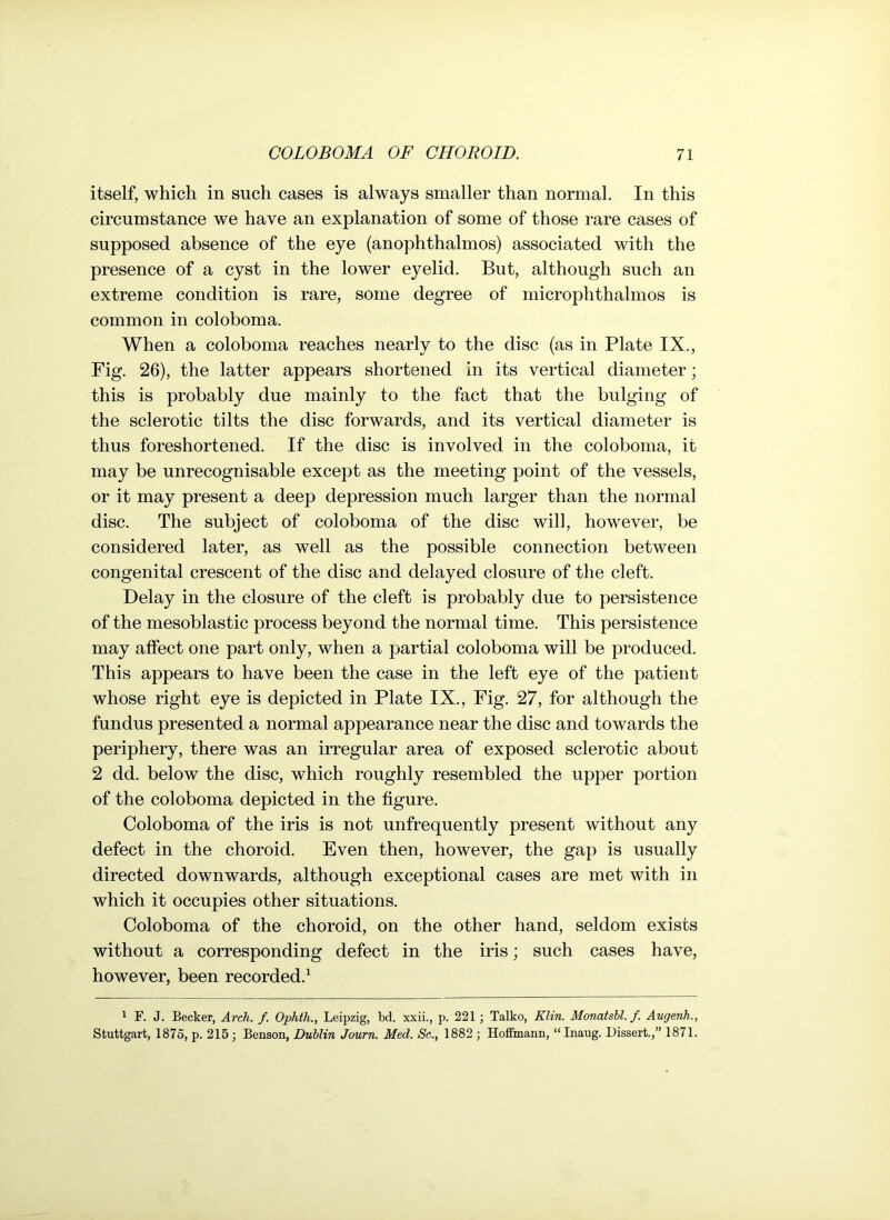 itself, which in such cases is always smaller than normal. In this circumstance we have an explanation of some of those rare cases of supposed absence of the eye (anophthalmos) associated with the presence of a cyst in the lower eyelid. But, although such an extreme condition is rare, some degree of microphthalmos is common in coloboma. When a coloboma reaches nearly to the disc (as in Plate IX., Fig. 26), the latter appears shortened in its vertical diameter; this is probably due mainly to the fact that the bulging of the sclerotic tilts the disc forwards, and its vertical diameter is thus foreshortened. If the disc is involved in the coloboma, it may be unrecognisable except as the meeting point of the vessels, or it may present a deep depression much larger than the normal disc. The subject of coloboma of the disc will, however, be considered later, as well as the possible connection between congenital crescent of the disc and delayed closure of the cleft. Delay in the closure of the cleft is probably due to persistence of the mesoblastic process beyond the normal time. This persistence may affect one part only, when a partial coloboma will be produced. This appears to have been the case in the left eye of the patient whose right eye is depicted in Plate IX., Fig. 27, for although the fundus presented a normal appearance near the disc and towards the periphery, there was an irregular area of exposed sclerotic about 2 dd. below the disc, which roughly resembled the upper portion of the coloboma depicted in the figure. Coloboma of the iris is not unfrequently present without any defect in the choroid. Even then, however, the gap is usually directed downwards, although exceptional cases are met with in which it occupies other situations. Coloboma of the choroid, on the other hand, seldom exists without a corresponding defect in the iris; such cases have, however, been recorded.1 1 F. J. Becker, Arch. f. Ophth., Leipzig, bd. xxii., p. 221 ; Talko, Klin. Monatshl. /. Augenh., Stuttgart, 1875, p. 215 ; Benson, Dublin Journ. Med. Sc., 1882 ; Hoffmann, “ Inaug. Dissert.,” 1871.