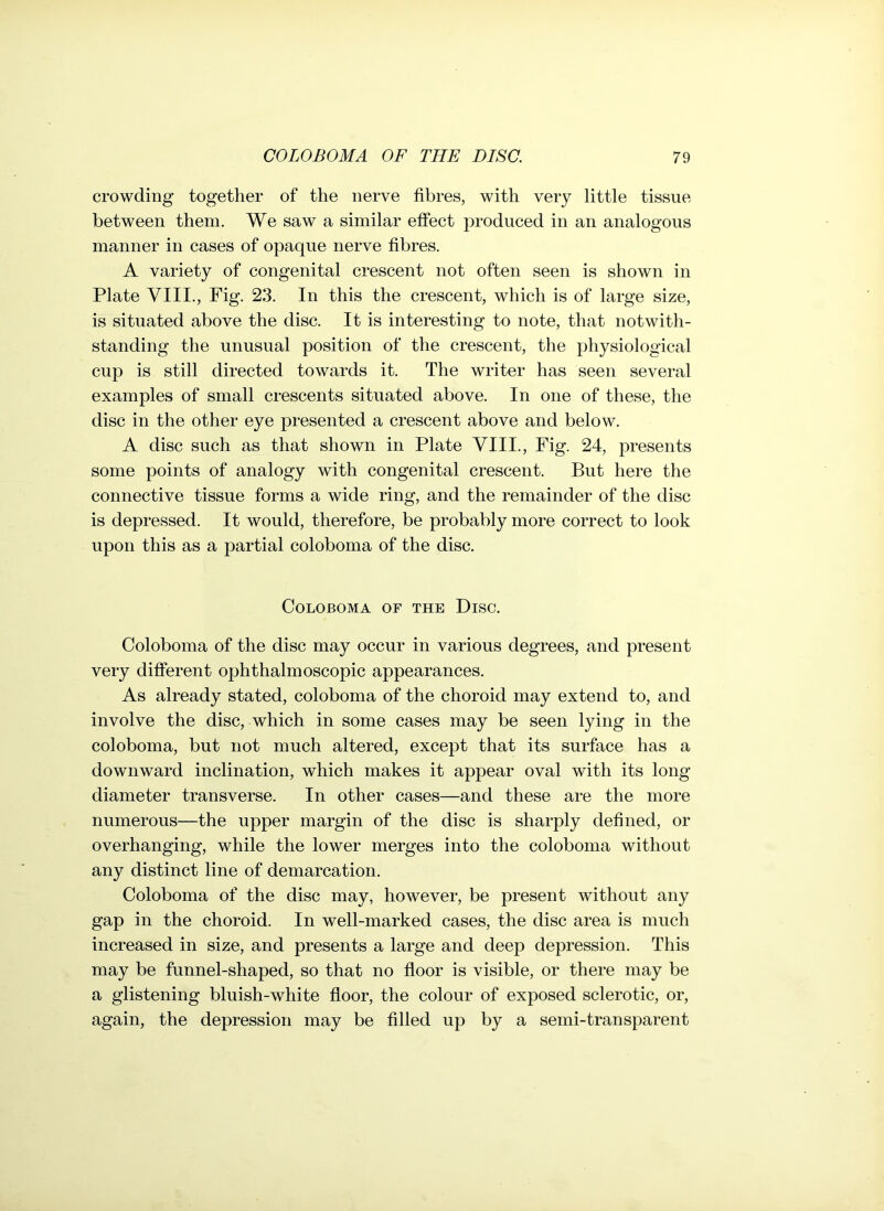 crowding together of the nerve fibres, with very little tissue between them. We saw a similar effect produced in an analogous manner in cases of opaque nerve fibres. A variety of congenital crescent not often seen is shown in Plate VIII., Fig. 23. In this the crescent, which is of large size, is situated above the disc. It is interesting to note, that notwith- standing the unusual position of the crescent, the physiological cup is still directed towards it. The writer has seen several examples of small crescents situated above. In one of these, the disc in the other eye presented a crescent above and below. A disc such as that shown in Plate VIII., Fig. 24, presents some points of analogy with congenital crescent. But here the connective tissue forms a wide ring, and the remainder of the disc is depressed. It would, therefore, be probably more correct to look upon this as a partial coloboma of the disc. COLOBOMA OF THE DlSC. Coloboma of the disc may occur in various degrees, and present very different ophthalmoscopic appearances. As already stated, coloboma of the choroid may extend to, and involve the disc, which in some cases may be seen lying in the coloboma, but not much altered, except that its surface has a downward inclination, which makes it appear oval with its long diameter transverse. In other cases—and these are the more numerous—the upper margin of the disc is sharply defined, or overhanging, while the lower merges into the coloboma without any distinct line of demarcation. Coloboma of the disc may, however, be present without any gap in the choroid. In well-marked cases, the disc area is much increased in size, and presents a large and deep depression. This may be funnel-shaped, so that no floor is visible, or there may be a glistening bluish-white floor, the colour of exposed sclerotic, or, again, the depression may be filled up by a semi-transparent