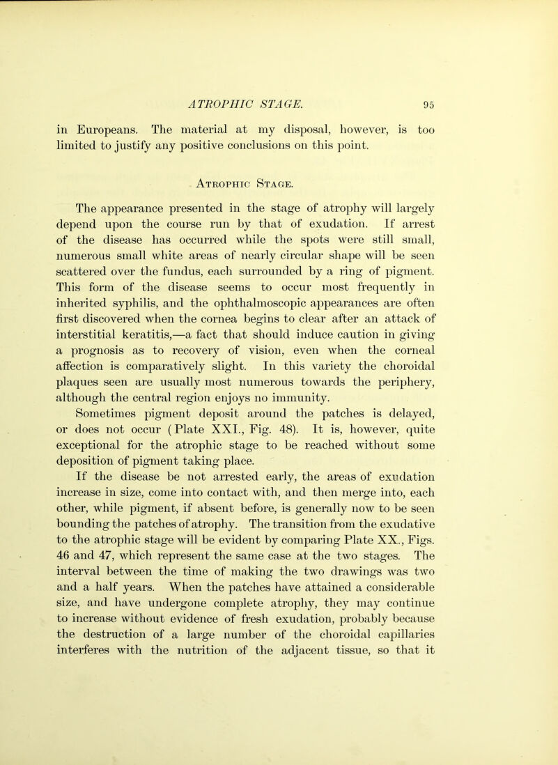 in Europeans. The material at my disposal, however, is too limited to justify any positive conclusions on this point. Atrophic Stage. The appearance presented in the stage of atrophy will largely depend upon the course run by that of exudation. If arrest of the disease has occurred wdiile the spots were still small, numerous small white areas of nearly circular shape will be seen scattered over the fundus, each surrounded by a ring of pigment. This form of the disease seems to occur most frequently in inherited syphilis, and the ophthalmoscopic appearances are often first discovered when the cornea begins to clear after an attack of interstitial keratitis,—a fact that should induce caution in giving a prognosis as to recovery of vision, even when the corneal affection is comparatively slight. In this variety the choroidal plaques seen are usually most numerous towards the periphery, although the central region enjoys no immunity. Sometimes pigment deposit around the patches is delayed, or does not occur (Plate XXI., Fig. 48). It is, however, quite exceptional for the atrophic stage to be reached without some deposition of pigment taking place. If the disease be not arrested early, the areas of exudation increase in size, come into contact with, and then merge into, each other, while pigment, if absent before, is generally now to be seen bounding the patches of atrophy. The transition from the exudative to the atrophic stage will be evident by comparing Plate XX., Figs. 46 and 47, which represent the same case at the two stages. The interval between the time of making the two drawings was two and a half years. When the patches have attained a considerable size, and have undergone complete atrophy, they may continue to increase without evidence of fresh exudation, probably because the destruction of a large number of the choroidal capillaries interferes with the nutrition of the adjacent tissue, so that it