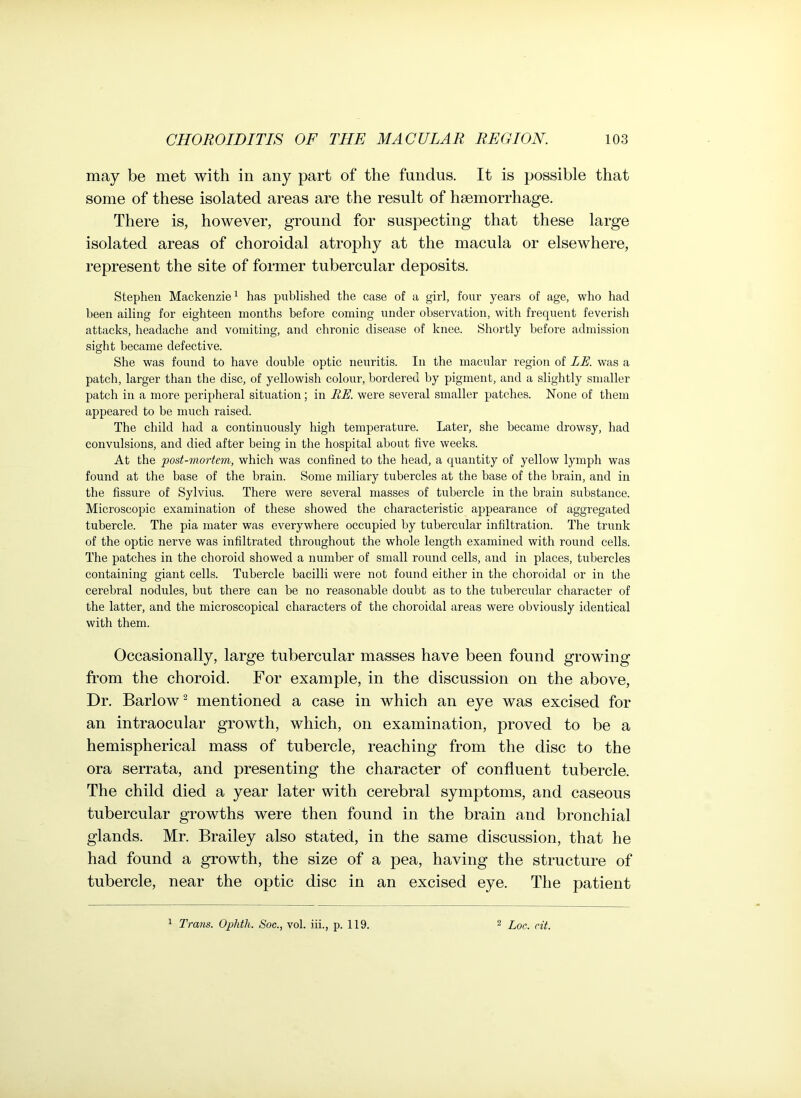 may be met with in any part of the fundus. It is possible that some of these isolated areas are the result of haemorrhage. There is, however, ground for suspecting that these large isolated areas of choroidal atrophy at the macula or elsewhere, represent the site of former tubercular deposits. Stephen Mackenzie1 has published the case of a girl, four years of age, who had been ailing for eighteen months before coming under observation, with frequent feverish attacks, headache and vomiting, and chronic disease of knee. Shortly before admission sight became defective. She was found to have double optic neuritis. In the macular region of LE. was a patch, larger than the disc, of yellowish colour, bordered by pigment, and a slightly smaller patch in a more peripheral situation; in RE. were several smaller patches. None of them appeared to be much raised. The child had a continuously high temperature. Later, she became drowsy, had convulsions, and died after being in the hospital about five weeks. At the post-mortem, which was confined to the head, a quantity of yellow lymph was found at the base of the brain. Some miliary tubercles at the base of the brain, and in the fissure of Sylvius. There were several masses of tubercle in the brain substance. Microscopic examination of these showed the characteristic appearance of aggregated tubercle. The pia mater was everywhere occupied by tubercular infiltration. The trunk of the optic nerve was infiltrated throughout the whole length examined with round cells. The patches in the choroid showed a number of small round cells, and in places, tubercles containing giant cells. Tubercle bacilli were not found either in the choroidal or in the cerebral nodules, but there can be no reasonable doubt as to the tubercular character of the latter, and the microscopical characters of the choroidal areas were obviously identical with them. Occasionally, large tubercular masses have been found growing from the choroid. For example, in the discussion on the above, Dr. Barlow2 mentioned a case in which an eye was excised for an intraocular growth, which, on examination, proved to be a hemispherical mass of tubercle, reaching from the disc to the ora serrata, and presenting the character of confluent tubercle. The child died a year later with cerebral symptoms, and caseous tubercular growths were then found in the brain and bronchial glands. Mr. Brailey also stated, in the same discussion, that he had found a growth, the size of a pea, having the structure of tubercle, near the optic disc in an excised eye. The patient