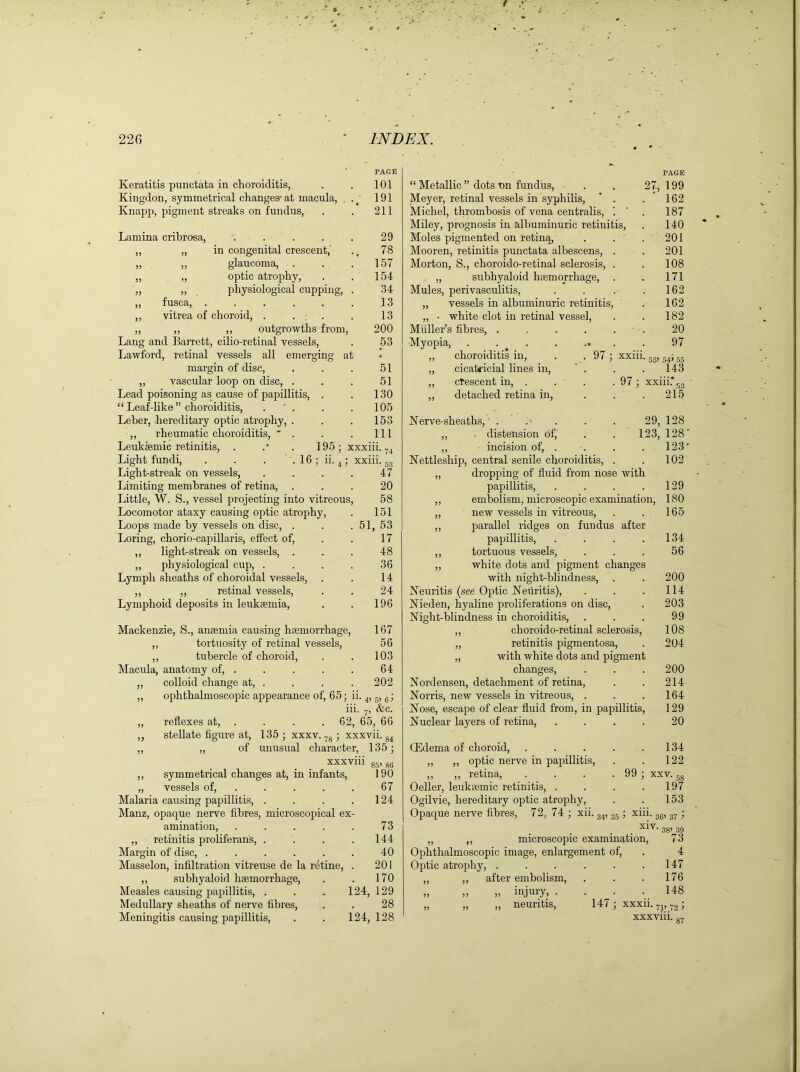 Keratitis punctata in choroiditis, Kingdon, symmetrical changes- at macula, Knapp, pigment streaks on fundus, PAGE 101 191 211 Lamina cribrosa, .... „ „ in congenital crescent, „ „ glaucoma, „ „ optic atrophy, ,, ,, physiological cupping, „ fusca, ..... ,, vitrea of choroid, . . . „ ,, ,, outgrowths from Lang and Barrett, cilio-retinal vessels, Lawford, retinal vessels all emerging at margin of disc, „ vascular loop on disc, . Lead poisoning as cause of papillitis, “ Leaf-like” choroiditis, . ' . Leber, hereditary optic atrophy, . „ rheumatic choroiditis, * . Leuksemic retinitis, . 29 78 157 154 34 13 13 200 53 16 n. Light fundi, Light-streak on vessels, Limiting membranes of retina, Little, W. S., vessel projecting into vitreous, Locomotor ataxy causing optic atrophy, Loops made by vessels on disc, . Loring, chorio-capillaris, effect of, ,, light-streak on vessels, . ,, physiological cup, . Lymph sheaths of choroidal vessels, ,, ,, retinal vessels, Lymphoid deposits in leukaemia, 51 51 130 105 153 111 195 ; xxxiii. ■■ -hi.:: 47 20 58 151 51, 53 17 48 36 14 24 196 Mackenzie, S., anaemia causing haemorrhage, 167 ,, tortuosity of retinal vessels, 56 ,, tubercle of choroid, . . 103 Macula, anatomy of, . . . . . 64 „ colloid change at, . . . . 202 „ ophthalmoscopic appearance of, 65; ii. 4, 6, 6; iii. 7, &c. „ reflexes at, . . . 62, 65, 66 „ stellate figure at, 135; xxxv. y8 ; xxxvii. 84 ,, „ of unusual character, 135; xxxviii M, 86 ,, symmetrical changes at, in infants, 190 „ vessels of, . . . . 67 Malaria causing papillitis, . . . .124 Manz, opaque nerve fibres, microscopical ex- amination, . . . . . 73 „ retinitis proliferans, . . . . 144 Margin of disc, ...... 40 Masselon, infiltration vitreuse de la retine, . 201 ,, subhyaloid haemorrhage, . . 170 Measles causing papillitis, . . . 124, 129 Medullary sheaths of nerve fibres, . . 28 Meningitis causing papillitis, . . 124, 128 “ Metallic ” dots tin fundus, Meyer, retinal vessels in syphilis, ' . Michel, thrombosis of vena centralis, *. Miley, prognosis in albuminuric retinitis, Moles pigmented on retina, Mooren, retinitis punctata albescens, . Morton, S., choroido-retinal sclerosis, . „ subhyaloid haemorrhage, . Mules, perivasculitis, „ vessels in albuminuric retinitis, „ • white clot in retinal vessel, Muller’s fibres, ..... Myopia, . ,, choroiditis in, „ cicatricial lines in, ,, crescent in, . ,, detached retina in, 97 ; xxiii . 97; xxiii. PAGE 27, 199 162 187 140 201 201 108 171 162 162 182 20 97 53’ 54’ 55 143 215 29, 128 123, 128 • Nerve-sheaths, ■ . „ distension of, ,, incision of, . . . . 123* Nettleship, central senile choroiditis, . . 102 „ dropping of fluid from nose with papillitis, . . . . 129 ,, embolism, microscopic examination, 180 „ new vessels in vitreous, . . 165 ,, parallel ridges on fundus after papillitis, . . . .134 ,, tortuous vessels, ... 56 ,, white dots and pigment changes with night-blindness, . . 200 Neuritis (see Optic Neuritis), . . .114 Nieden, hyaline proliferations on disc, . 203 Night-blindness in choroiditis, . . . 99 ,, choroido-retinal sclerosis, 108 „ retinitis pigmentosa, . 204 „ with white dots and pigment changes, . . . 200 Nordensen, detachment of retina, . . 214 Norris, new vessels in vitreous, . . .164 Nose, escape of clear fluid from, in papillitis, 129 Nuclear layers of retina, . . . . 20 CEdema of choroid, . . . . .134 „ ,, optic nerve in papillitis, . . 122 „ „ retina, . . . . 99 ; xxv. 5S Oeller, leuktemic retinitis, . . . .197 Ogilvie, hereditary optic atrophy, . . 153 Opaque nerve fibres, 72, 74 ; xii. 34, 35 ; xiii. 36, 3T ; xiv. „ ,, microscopic examination, Ophthalmoscopic image, enlargement of, Optic atrophy, ...... „ ,, after embolism, injury, . neuritis, 3S> 39 73 4 147 . 176 . 148 147 ; xxxii. Tl, 72; XXXVIII. 87