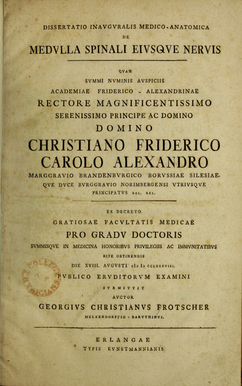 DISSERTATIO INAVGVRALIS MEDICO.ANATOMICA DE MEDVLLA SPINALI EIVSQVE NERVIS OVaM SVMM! NVMINIS AVSPICIIS ACADEMIAE FRIDERICO ALEXANDRINAE RECTORE MAGNIFICENTISSIMO SERENISSIMO PRINCIPE AC DOMINO DOMINO CHRISTIANO CAROLO MARGGR AVIO BRANDENBVRGICO BORVSSIAE SILESIAE- QVE DVCE BVRGGRAVIO NORIMBERGENSI VTRIVSQVE PRINCIPATVS REL. REL. EX DECRETO GRATIOSAE FACVLTATIS MEDICAE PRO GRADV DOCTORIS SVMMISQVE IN MEDICINA HONORIBVS PRIVILEGIIS AC IMMVNITATIBVS RITE OBTINENDIS DIE XVIII. AVGVSTI cId Id cclxxxviii. * \ ; . PVBLICO ERVDITORVM EXAMINI SVBMITTIT * AVCTOR A\. GEORGIVS CHRISTIANVS FROTSCHER MELKENDORFFIO - BARVTHINVS. ERLANGAE TYPIS KVNSTMANNIANIS.