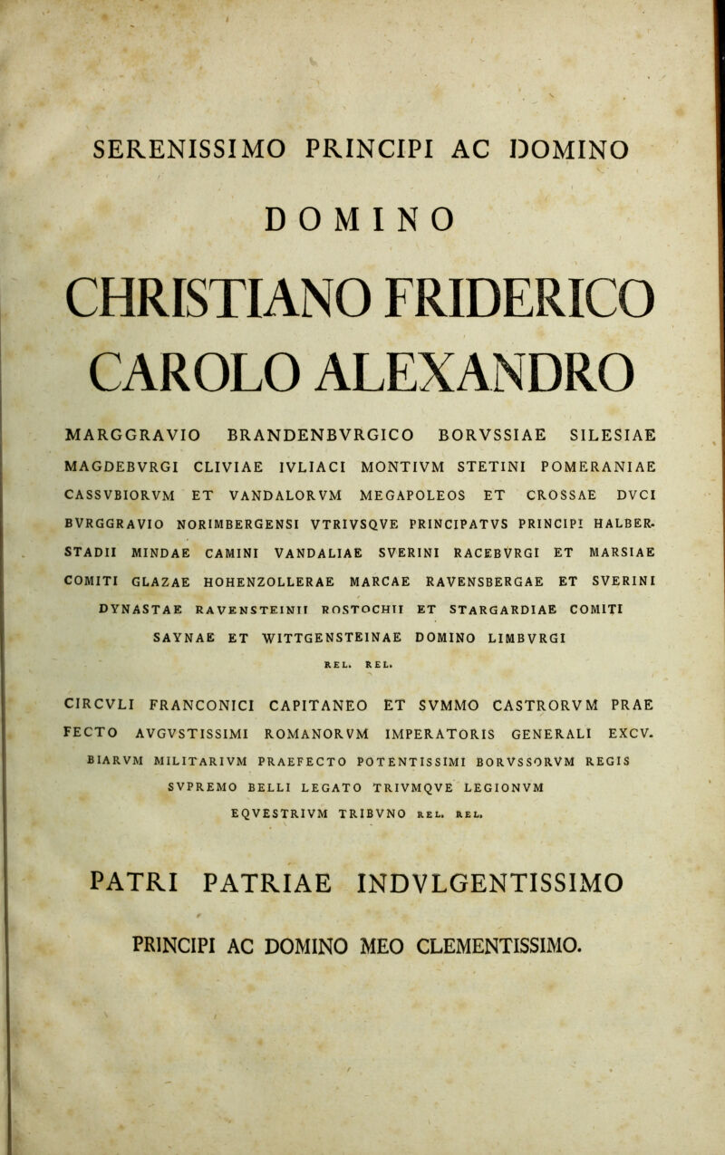 SERENISSIMO PRINCIPI AC DOMINO DOMINO CHRISTIANO FRIDERICO CAROLO ALEXANDRO MARGGRAVIO BR ANDENBVRGICO BORVSSIAE SILESIAE MAGDEB VRGI CLIVIAE IVLIACI MONTIVM STETINI POMERANIAE CASS VBIORVM ET VANDALORVM MEGAPOLEOS ET CROSSAE DVCI BVRGGRAVIO NORIMBERGENSI VTRIVSQVE PRINCIPATVS PRINCIPI HALBER. STADII MINDAE CAMINI VANDALIAE SVERINI RACEBVRGI ET MARSIAE COMITI GLAZAE HOHENZOLLER AE MARCAE RAVENSBERGAE ET SVERINI / DYNASTAE RA VENSTEINII ROSTOCHTI ET STARGARDIAE COMITI SAYNAE ET WITTGENSTEINAE DOMINO LIMBVRGI REL. REL. CIRCVLI FRANCONICI CAPITANEO ET SVMMO CASTRORVM PRAE FECTO A VGVSTISSIMI ROMANORVM IMPERATORIS GENERALI EXCV. BIARVM MILITARIVM PRAEFECTO POTENTISSIMI BORVSSORVM REGIS SVPREMO BELLI LEGATO TRIVMQVE LEGIONVM EQVESTRIVM TRIBVNO rel. rel. PATRI PATRIAE INDVLGENTISSIMO PRINCIPI AC DOMINO MEO CLEMENTISSIMO