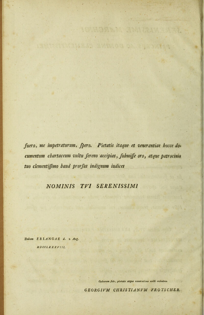 fuero> me impetraturum, fpero. Pietatis itaque et venerantiae hoc ce do- cumentum chartaceum vultu fere?io accipias, fubmijfe oro, patrocinio tuo clementijfimo haud prorfus indignum iudices NOMINIS TV1 SERENISSIMI Dabam ER LANGAE i. a Aug. MDCCLXXXV1II. Cultorem fide, pietate atque veneratione nulli ee Jentem GEORGIVM CHRIS11ANVM FROTSCHER.