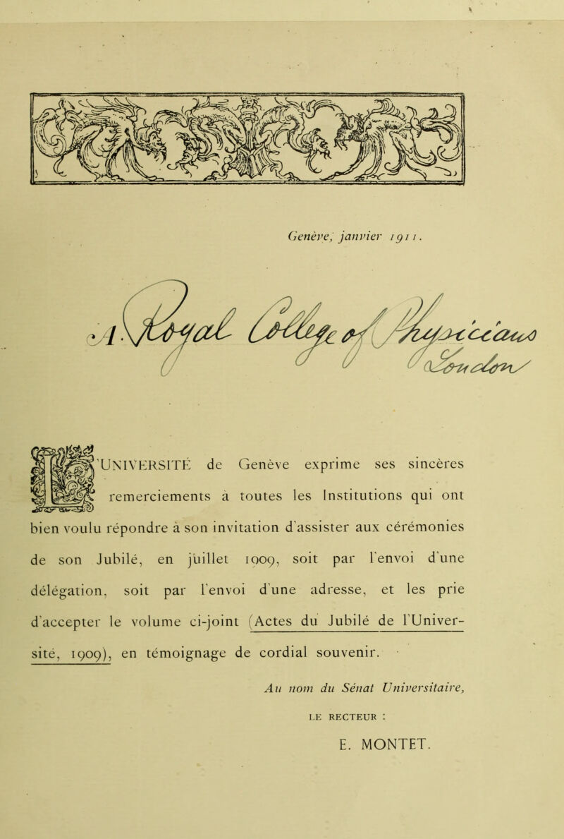 Genève, janvier /gi /. UNIVERSITÉ de Genève exprime ses sincères remerciements a toutes les Institutions qui ont bien voulu répondre à son invitation d’assister aux cérémonies de son Jubilé, en juillet 1009, soit par l'envoi d’une délégation, soit par l'envoi d’une adresse, et les prie d'accepter le volume ci-joint (Actes du Jubilé de l’Univer- sité, 1909), en témoignage de cordial souvenir. Au nom du Sénat Universitaire, I.E RECTEUR : E. MONTET.