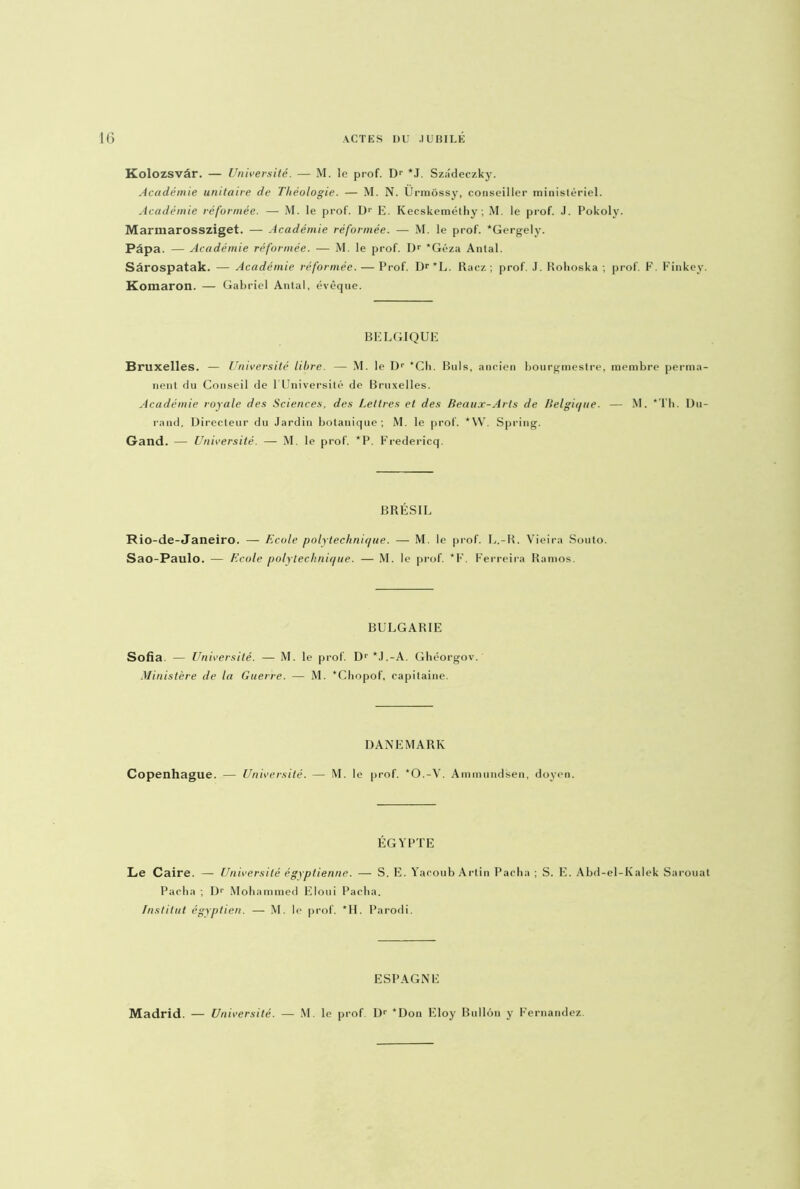 Kolozsvâr. — Université. — M. le prof. Dr *J. Sz;!deczky. Académie unitaire de Théologie. — M. N. Ürmôssy, conseiller ministériel. Académie réformée. — M. le prof. D1' E. Kecskemélhy ; M. le prof. J. Pokoly. Marmarossziget. — Académie réformée. — M. le prof. *Gergely. Papa. — Académie réformée. — M. le prof. Dr *Géza Antal. Sârospatak. — Académie réformée. — Prof. Dr’L. Racz ; prof. J. Rohoska ; prof. F. Finkey. Komaron. — Gabriel Antal, évêque. BELGIQUE Bruxelles. — Université libre. — M. le Dr *Ch. Buis, ancien bourgmestre, membre perma- nent du Conseil de l'Université de Bruxelles. Académie royale des Sciences, des Lettres et des Beaux-Arts de Belgique. — M. *Th. Du- rand, Directeur du Jardin botanique; M. le prof. *W. Spring. Gand. — Université. — M. le prof. *P. Fredericq. BRÉSIL Rio-de-Janeiro. — Ecole polytechnique. — M. le prof. L.-R. Vieira Souto. Sao-Paulo. — Ecole polytechnique. — M. le prof. *F. Ferreira Ramos, BULGARIE Sofia — Université. — M. le prof. D‘ *J.-A. Ghéorgov. Ministère de la Guerre. — M. *Chopof, capitaine. DANEMARK Copenhague. — Université. — M. le prof. *0.-V. Ammundsen, doyen. ÉGYPTE Le Caire. — Université égyptienne. — S. E. Yacoub Artin Pacha ; S. E. Abd-el-Kalek Sarouat Pacha ; Dr Mohammed Eloui Pacha. Institut égyptien. — M. le prof. *H. Parodi. ESPAGNE Madrid. — Université. — M. le prof. Dr *Don Eloy Bullôn y Fernandez.