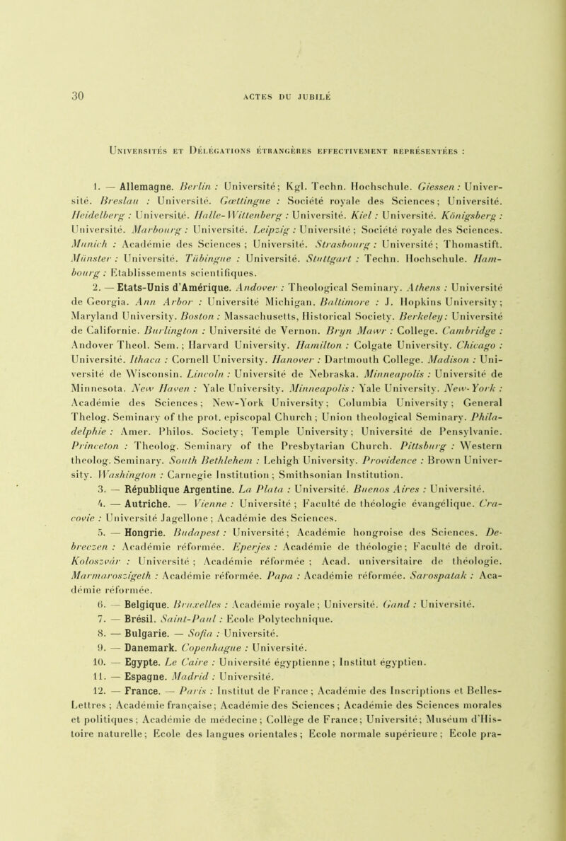 Universités et Délégations étrangères effectivement représentées : 1. —Allemagne. Berlin: Université; Kgl. Techn. Hochschule. Giessen : Univer- sité. Breslau : Université. Gœttingue : Société royale des Sciences; Université. Heidelberg : Université. Halle- Wittenberg : Université. Kiel : Université. Konigsberg : Université. Marbourg : Université. Leipzig : Université ; Société royale des Sciences. Munich : Académie des Sciences; Université. Strasbourg : Université; Thomastift. Munster : Université. Tübingue : Université. Stuttgart : Techn. Hochschule. Ham- bourg: Etablissements scientifiques. 2. — Etats-Unis d'Amérique. Andover : Theological Seminary. Athens : Université de Georgia. Ann Arbor : Université Michigan. Baltimore : J. Hopkins University ; Maryland University. Boston : Massachusetts, Historical Society. Berkelei/: Université de Californie. Burlington : Université de Vernon. Bryn Mawr : College. Cambridge : Andover Theol. Sem. ; Harvard University. Hamilton : Colgate University. Chicago : Université. Ithaca : Cornell University. Iianover : Dartmouth College. Madison : Uni- versité de Wisconsin. Lincoln : Université de Nebraska. Minneapolis : Université de Min nesota. Acte Haven : Yale University. Minneapolis : Yale University. New-York : Académie des Sciences; New-York University; Columbia University; General Thelog. Seminary of the prot. épiscopal Church; Union theological Seminary. Phila- delphie : Amer. Philos. Society; Temple University; Université de Pensylvanie. Princeton : Theolog. Seminary of the Presbytarian Church. Pittsburg : Western theolog. Seminary. South Bethlehem : Eehigh University. Providence : Brown Univer- sity. Washington : Carnegie Institution; Smithsonian Institution. 3. — République Argentine. La Plata : Université. Buenos Aires : Université. 4. — Autriche. — Vienne : Université ; Faculté de théologie évangélique. Cra- covie : Université Jagellone; Académie des Sciences. 5. —Hongrie. Budapest : Université; Académie hongroise des Sciences. De- breczen : Académie réformée. Eperjes : Académie de théologie; Faculté de droit. Koloszvâr : Université ; Académie réformée ; Acad, universitaire de théologie. Marmaroszigeth : Académie réformée. Papa : Académie réformée. Sarospatak : Aca- démie réformée. b. — Belgique. Bruxelles : Académie royale; Université. Gand : Université. 7. — Brésil. Saint-Paul : Ecole Polytechnique. 8. — Bulgarie. — Sofia : Université. 9. — Danemark. Copenhague : Université. 10. — Egypte. Le Caire : Université égyptienne ; Institut égyptien. 11. — Espagne. Madrid : Université. 12. — France. — Paris : Institut de France; Académie des Inscriptions et Belles- Lettres; Académie française ; Académie des Sciences; Académie des Sciences morales et politiques; Académie de médecine; Collège de France; Université; Muséum d'Ilis- toire naturelle ; Ecole des langues orientales ; Ecole normale supérieure ; Ecole pra-