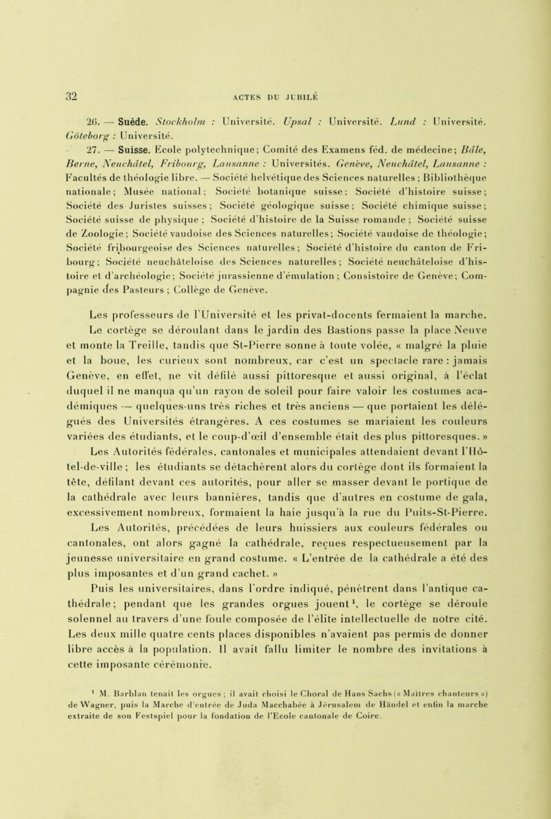 26. — Suède. Stockholm : Université. Upsal : Université. Lund : Université. Gôteborg : Université. 27. — Suisse. Ecole polytechnique; Comité des Examens féd. de médecine; Baie, Berne, Neuchâtel, Fribourg, Lausanne : Universités. Gen'eve, Neuchâtel, Lausanne : Facultés de théologie libre. — Société helvétique des Sciences naturelles ; Bibliothèque nationale; Musée national; Société botanique suisse: Société d’histoire suisse; Société des Juristes suisses; Société géologique suisse; Société chimique suisse ; Société suisse de physique ; Société d’histoire de la Suisse romande ; Société suisse de Zoologie; Société vaudoise des Sciences naturelles; Société vaudoise de théologie; Société fribourgeoise des Sciences naturelles; Société d’histoire du canton de Fri- bourg; Société neuchàteloise des Sciences naturelles; Société neuchàteloise d’his- toire et d’archéologie; Société jurassienne d’émulation ; Consistoire de Genève; Com- pagnie des Pasteurs ; Collège de Genève. Les professeurs de l’Université et les privat-docents fermaient la marche. Le cortège se déroulant dans le jardin des Bastions passe la place Neuve et monte la Treille, tandis que St-Pierre sonne à toute volée, « malgré la pluie et la boue, les curieux sont nombreux, car c’est un spectacle rare : jamais Genève, en effet, ne vit défilé aussi pittoresque et aussi original, à l’éclat duquel il ne manqua qu’un rayon de soleil pour faire valoir les costumes aca- démiques — quelques-uns très riches et très anciens — que portaient les délé- gués des Universités étrangères. A ces costumes se mariaient les couleurs variées des étudiants, et le coup-d’œil d’ensemble était des plus pittoresques.» Les Autorités fédérales, cantonales et municipales attendaient devant l’Hô- tel-de-ville ; les étudiants se détachèrent alors du cortège dont ils formaient la tête, défilant devant ces autorités, pour aller se masser devant le portique de la cathédrale avec leurs bannières, tandis que d’autres en costume de gala, excessivement nombreux, formaient la haie jusqu’à la rue du Puits-St-Pierre. Les Autorités, précédées de leurs huissiers aux couleurs fédérales ou cantonales, ont alors gagné la cathédrale, reçues respectueusement par la jeunesse universitaire en grand costume. « L’entrée de la cathédrale a été des plus imposantes et d’un grand cachet. » Puis les universitaires, dans l’ordre indiqué, pénètrent dans l’antique ca- thédrale; pendant que les grandes orgues jouent h le cortège se déroule solennel au travers d’une foule composée de l’élite intellectuelle de notre cité. Les deux mille quatre cents places disponibles n’avaient pas permis de donner libre accès à la population. 11 avait fallu limiter le nombre des invitations à cette imposante cérémonie. 1 M. Barblau tenait les orgues; il avait clioisi le Choral de Hans Sachs (« Maîtres chanteurs») de Wagner, puis la Marche d'entrée de Juda Macchabée à Jérusalem de Handel et enlin la marche extraite de son Festspiel pour la fondation de l’Ecole cantonale de Coire.