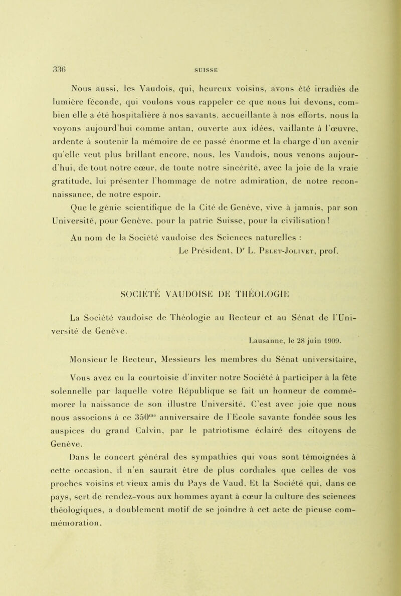 Nous aussi, les Vaudois, qui, heureux voisins, avons été irradiés de lumière féconde, qui voulons vous rappeler ce que nous lui devons, com- bien elle a été hospitalière à nos savants, accueillante à nos efforts, nous la voyons aujourd’hui comme antan, ouverte aux idées, vaillante à l’œuvre, ardente à soutenir la mémoire de ce passé énorme et la charge d’un avenir qu elle veut plus brillant encore, nous, les Vaudois, nous venons aujour- d'hui, de tout notre cœur, de toute notre sincérité, avec la joie de la vraie gratitude, lui présenter l’hommage de notre admiration, de notre recon- naissance, de notre espoir. Que le génie scientifique de la Cité de Genève, vive à jamais, par son Université, pour Genève, pour la patrie Suisse, pour la civilisation! Au nom de la Société vaudoise des Sciences naturelles : Le Président, l)r L. Pei.et-Jolivet, prof. SOCIÉTÉ VAUDOISE DE THÉOLOGIE La Société vaudoise de Théologie au Recteur et au Sénat de l’Uni- versité de Genève. Lausanne, le 28 juin 1909. Monsieur le Recteur, Messieurs les membres du Sénat universitaire, Vous avez eu la courtoisie d’inviter notre Société à participer à la fête solennelle par laquelle votre République se fait un honneur de commé- morer la naissance de son illustre Université. C’est avec joie que nous nous associons à ce 350rae anniversaire de l'Ecole savante fondée sous les auspices du grand Calvin, par le patriotisme éclairé des citoyens de Genève. Dans le concert général des sympathies qui vous sont témoignées à cette occasion, il n’en saurait être de plus cordiales que celles de vos proches voisins et vieux amis du Pays de Vaud. Et la Société qui, dans ce pays, sert de rendez-vous aux hommes ayant à cœur la culture des sciences théologiques, a doublement motif île se joindre à cet acte de pieuse com- mémoration .