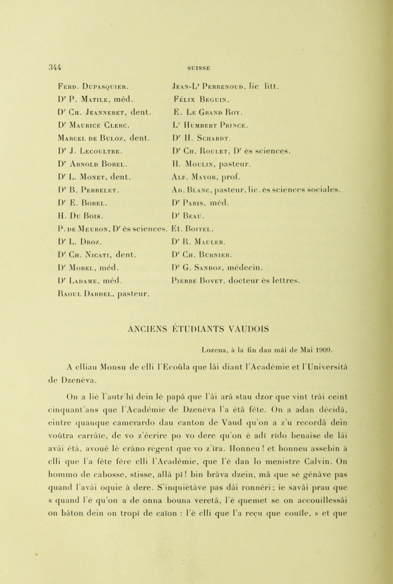 Ferd. Dupasquier. Dr P. Matile, méd. Dr Ch. Jeanneret, dent. Dr Maurice Clerc. Marcel de Buloz, dent. Dr J. Lecoultre. I)r Arnold Borel. Dr L. Monet, dent. I)r B. Perrelet. I)r E. Borel. H. Du Bois. P. de Meuron, Dr ès sciences. Dr L. Dro/.. l)r Ch. Nicati, dent. Dr Morel, méd. I)r Ladame, méd. Baoul Dardel, pasteur. Jean-L* Perrenoud, lie litt. Félix Béguin. E. Le Grand Boy. Ls Humbert Prince. I)r II. SCHARDT. I)r Ch. Boulet, I)r ès sciences. II. Moulin, pasteur. Alf. Mayor, prof. Ad. Blanc, pasteur, lie. ès sciences sociales. Dr Paris, méd. I)r Beau. Et. Boitel. Dr B. Mau le r. I)r Cii. Burnier. I)r G. Sandoz, médecin. Pierre Bovet, docteur ès lettres. ANCIENS ÉTUDIANTS VAUDOIS Lozena, à la fin dan mai de Mai 1909. A clliau Monsu de clli l’Ecoûla cpie lâi diant l’Académie et l’Universitâ de Dzenèva. On a lié Tautr'liî dein lè papa que l’âi arâ stau dzor que vint Irai ceint cinquant’ans que l'Académie de Dzenèva l a étà fête. On a adan décida, eintre quauque camerardo dau canton de Vaud qu’on a z’u recordà dein voùtra carràïe, de vo z’écrire po vo dere qu’on è adi rîdo benaise de lài avài étà, avoué lè crâno régent que vo z'îra. Honneu ! et lionneu assebin à clli que l’a fête 1ère clli l’Académie, que 1 ’è dan lo menistre Calvin. On liommo de cabosse, stisse, alla pî ! bin brava dzein, mâ que sè génàve pas quand bavai oquie à dere. S’inquiètâve pas dài ronnéri ; ie savài prau que « quand 1 ’è qu’on a de onna bouria veretâ, l’è quemet. se on accouillessâi on bâton dein on tropî de caïon : l è clli que l a reçu que couîle, » et que