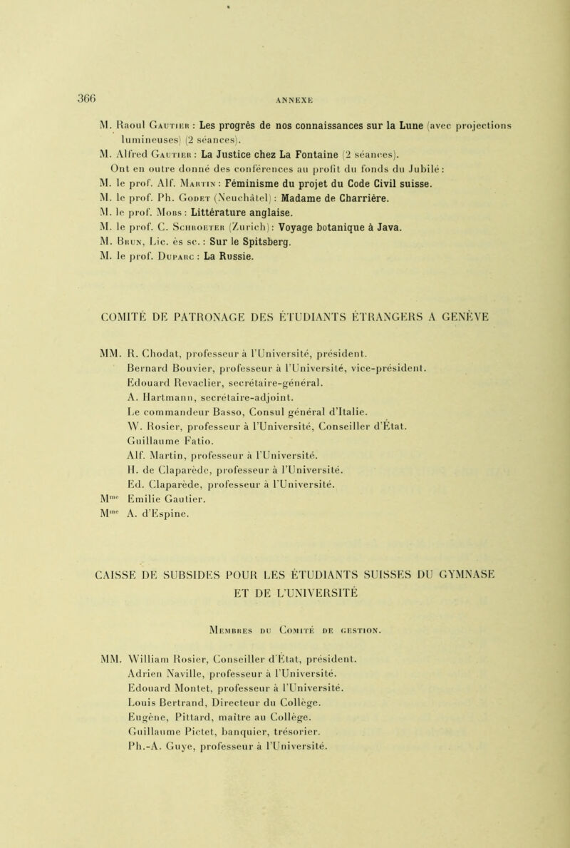 M. Raoul Gautier : Les progrès de nos connaissances sur la Lune (avec projections lumineuses) (2 séances). M. Alfred Gautier : La Justice chez La Fontaine 2 séances). Ont en outre donné des conférences au profit du fonds du Jubilé: M. le prof. Alf. Martin : Féminisme du projet du Code Civil suisse. M. le prof. Ph. Godet (Neuchâtel) : Madame de Charrière. M. le prof. Mors: Littérature anglaise. M. le prof. C. Schroeter (Zurich): Voyage botanique à Java. M. Brun, Lie. ès sc. : Sur le Spitsberg. M. le prof. Duparc : La Russie. COMITÉ DR PATRONAGE DES ÉTUDIANTS ÉTRANGERS A GENÈVE MM. R. Chodat, professeur à l’Université, président. Bernard Bouvier, professeur à l’Université, vice-président. Edouard Revaclier, secrétaire-général. A. Hartmann, secrétaire-adjoint. Le commandeur Basso, Consul général d’Italie. W. Rosier, professeur à l’Université, Conseiller d'Etat. Guillaume Fatio. Alf. Martin, professeur à l’Université. IL de Claparède, professeur à l’Université. Ed. Claparède, professeur à l’Université. M'e Emilie Gautier. Mme A. d’Espine. CAISSE DE SUBSIDES POUR LES ÉTUDIANTS SUISSES DU GYMNASE ET DE L’UNIVERSITÉ Membres du Comité de gestion. MM. William Rosier, Conseiller d État, président. Adrien Naville, professeur à l’Université. Edouard Montet, professeur à l’Université. Louis Bertrand, Directeur du Collège. Eugène, Pittard, maître au Collège. Guillaume Pictet, banquier, trésorier. Ph.-A. Guye, professeur à l’Université.