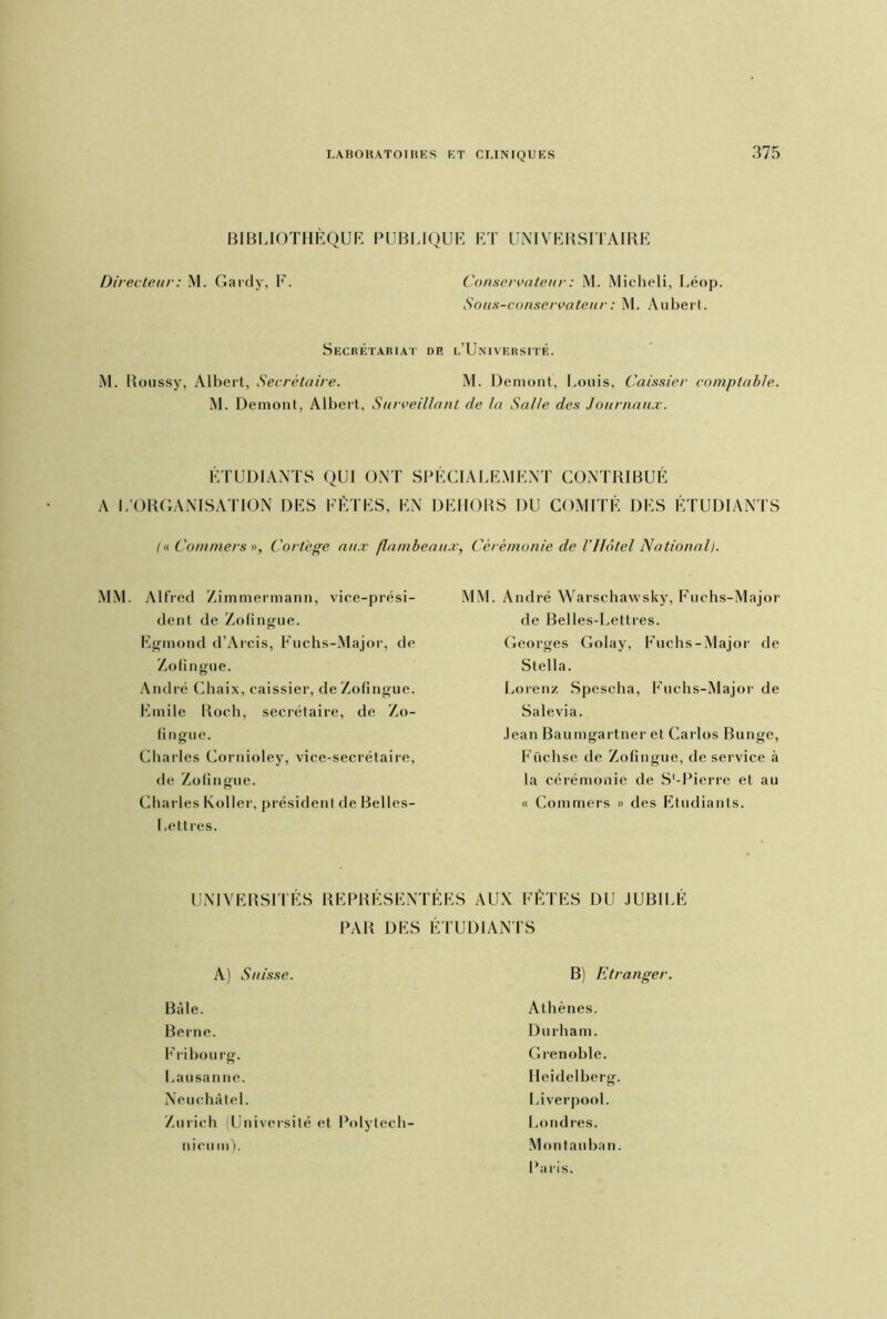 BIBLIOTHÈQUE PUBLIQUE ET UNIVERSITAIRE Directeur : M. Gardy, F. Conservateur : M. Micheli, Léop. Sou s-conservateur : M. Aubert. Secrétariat de l’Université. M. Roussy, Albert, Secrétaire. M. Demont, Louis, Caissier comptable. M. Demont, Albert, Surveillant de la Salle des Journaux. ÉTUDIANTS QUI ONT SPÉCIALEMENT CONTRIBUÉ A L’ORGANISATION DES FÊTES, EN DEHORS DU COMITÉ DES ÉTUDIANTS (« Commet s », Cortège aux flambeaux, Cérémonie de l’Ilôtel National). MM. Alfred Zimmermann, vice-prési- dent de Zofingue. Egmond d’Arcis, Fuchs-Major, de Zofingue. André Chaix, caissier, de Zofingue. Emile Roch, secrétaire, de Zo- fi ngue. Charles Cornioley, vice-secrétaire, de Zofingue. Charles Koller, président de Belles- Lettres. MM. André Warsehawsky, Fuchs-Major de Belles-Lettres. Georges Golay, Fuchs-Major de Stella. Lorenz Spescha, Fuchs-Major de Salevia. Jean Baumgartner et Carlos Bunge, Füchse de Zofingue, de service à la cérémonie de S'-Pierre et au « Coinmers » des Etudiants. UNIVERSITES REP R E S E N T E E S PAR DES ÉTUDIANTS A) Suisse. Bâle. Berne. Fribourg. Lausanne. Neuchâtel. Zurich (Université et Polytech- AUX FÊTES DU JUBILÉ B) Etranger. Athènes. Durham. Grenoble. Heidelberg. Liverpool. Londres. Montauban. Paris. meu m).