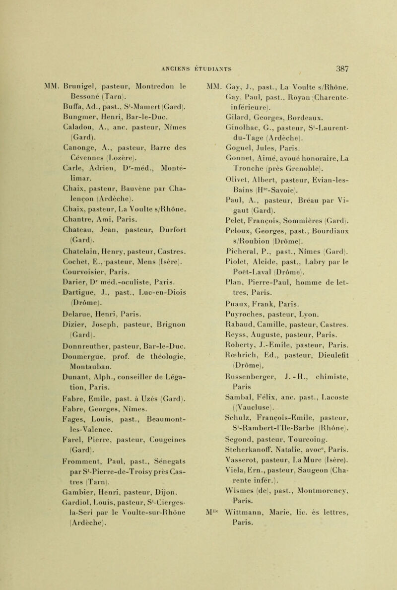 MM. Brunigel, pasteur, Montredon le Bessoné (Tarn). BufFa, Ad., past., S'-Maniert (Gard). Bungmer, Henri, Bar-le-Duc. Caladou, A., anc. pasteur, Nîmes (Gard). Canonge, A., pasteur, Barre des Cévennes (Lozère). Carie, Adrien, Dr-méd., Monté- limar. Chaix, pasteur, Bauvène par Cha- lençon (Ardèche). Chaix, pasteur, La Voulte s/Rhône. Chantre, Ami, Paris. Chateau, Jean, pasteur, Durfort (Gard). Châtelain, Henry, pasteur, Castres. Cochet, E., pasteur, Mens (Isère). (.’ourvoisier, Paris. Darier, Dr méd.-oculiste, Paris. Dartigue, J., past., Luc-en-Diois (Drôme). Delarue, Henri, Paris. Dizier, Joseph, pasteur, Brignon (Gard). Donnreuther, pasteur, Bar-le-Duc. Doumergue, prof, de théologie, Montauban. Dunant, Alph., conseiller de Léga- tion, Paris. Fabre, Emile, past. à Uzès (Gard). Fabre, Georges, Nîmes. Fages, Louis, past., Beaumont- les-Valence. Farel, Pierre, pasteur, Cougeines (Gard). Fromment, Paul, past., Sénegats par Sl-Pierre-de-T roisy près Cas- tres (Tarn). Gambier, Henri, pasteur, Dijon. Gardiol. Louis, pasteur, S'-Cierges- la-Seri par le Voulte-sur-Rhône (Ardèche). MM. Gay, J., past., La Voulte s/Rhône. Gay, Paul, past., Royan (Charente- inférieure). Gilard, Georges, Bordeaux. Ginolhac, G., pasteur, S'-Laurent- du-Tage (Ardèche). Goguel, Jules, Paris. Gonnet. Aimé, avoué honoraire, La Tronche (près Grenoble). Olivet, Albert, pasteur, Evian-les- Bains (Hle-Savoie). Paul, A., pasteur, Bréau par Vi- gaut (Gard). Pelet, François, Sommières (Gard). Peloux, Georges, past,., Bourdiaux s/Roubion (Drôme). Picheral, P., past., Nîmes (Gard). Piolet, Alcide, past., Labry par le Poët-Laval (Drô me). Plan, Pierre-Paul, homme de let- tres, Paris. Puaux, Frank, Paris. Puyroches, pasteur, Lyon. Rabaud, Camille, pasteur, Castres. Reyss, Auguste, pasteur, Paris. Roberty, J.-Emile, pasteur, Paris. Rœhrich, Ed., pasteur, Dieulefit (Drôme), Russenberger, J.-IL, chimiste, Paris Sambal, Félix, anc. past., Lacoste ((Vaucluse). Schulz, François-Emile, pasteur, S'-Rambert-l'Ile-Barbe (Rhône). Segond, pasteur, Tourcoing. Steherkanoff. Natalie, avoce, Paris. Vasserot, pasteur, La Mure (Isère). Viela, Ern., pasteur, Saugeon (Cha- rente infér.). Wismes (de), past., Montmorency, Paris. Mllu Wittmann, Marie, lie. ès lettres, Paris.