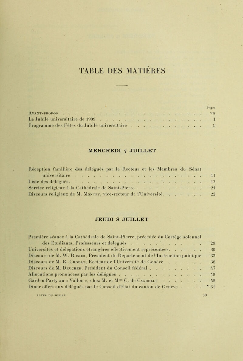 TABLE DES MATIÈRES Pages Avant-propos vu Le Jubilé universitaire de 1909 1 Programme des Fêtes du Jubilé universitaire 9 MERCREDI 7 JUILLET Réception familière des délégués par le Recteur et les Membres du Sénat universitaire 11 Liste des délégués 12 Service religieux à la Cathédrale de Saint-Pierre 21 Discours religieux de M. Montet, vice-recteur de l’Université 22 JEUDI 8 JUILLET Première séance à la Cathédrale de Saint-Pierre, précédée du Cortège solennel des Etudiants, Professeurs et délégués 29 Universités et délégations étrangères effectivement représentées 30 Discours de M. W. Rosier, Président du Département de l’Instruction publique 33 Discours de M. R. Chodat, Recteur de l’Université de Genève 38 Discours de M. Deucher, Président du Conseil fédéral 47 Allocutions prononcées par les délégués 49 Garden-Party au >< Vallon », chez M. et Mme C. de Caxdolle 58 Dîner offert aux délégués par le Conseil d’Etal du canton de Genève . . . . *61 ACTES DU JUB11.É 50