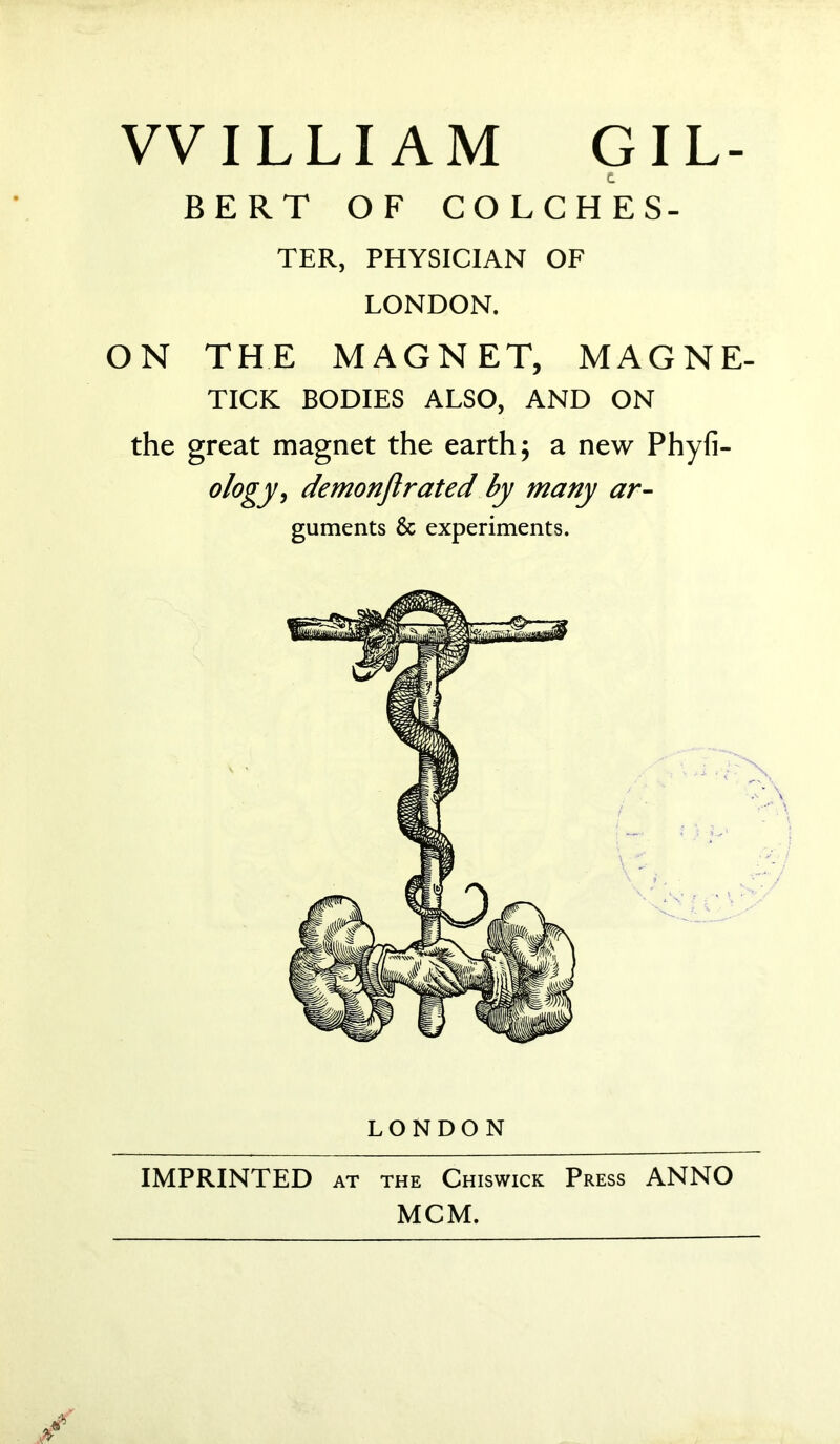 WILLIAM GIL- t BERT OF COLCHES- TER, PHYSICIAN OF LONDON. ON THE MAGNET, MAGNE- TICK BODIES ALSO, AND ON the great magnet the earth; a new Phyfi- °l°gy, demonflrated by many ar- guments & experiments. LONDON IMPRINTED at the Chiswick Press ANNO MCM.