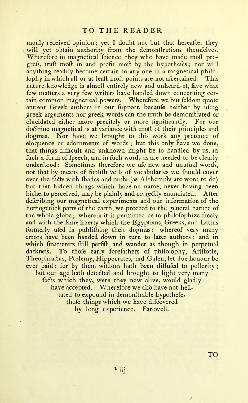 TO THE READER monly received opinion; yet I doubt not but that hereafter they will yet obtain authority from the demonftrations themfelves. Wherefore in magnetical fcience, they who have made moft pro- grefs, truft moil; in and profit moft by the hypothefes; nor will anything readily become certain to any one in a magnetical philo- fophy in which all or at leaft moft points are not afcertained. This nature-knowledge is almoft entirely new and unheard-of, fave what few matters a very few writers have handed down concerning cer- tain common magnetical powers. Wherefore we but feldom quote antient Greek authors in our fupport, becaufe neither by ufing greek arguments nor greek words can the truth be demonftrated or elucidated either more precifely or more fignificantly. For our dodtrine magnetical is at variance with moft of their principles and dogmas. Nor have we brought to this work any pretence of eloquence or adornments of words ; but this only have we done, that things difficult and unknown might be fo handled by us, in fuch a form of fpeech, and in fuch words as are needed to be clearly underftood: Sometimes therefore we ufe new and unufual words, not that by means of foolifh veils of vocabularies we fhould cover over the fadts with fhades and mifts (as Alchemifts are wont to do) but that hidden things which have no name, never having been hitherto perceived, may be plainly and corredtly enunciated. After defcribing our magnetical experiments and our information of the homogenick parts of the earth, we proceed to the general nature of the whole globe; wherein it is permitted us to philofophize freely and with the fame liberty which the Egyptians, Greeks, and Latins formerly ufed in publishing their dogmas: whereof very many errors have been handed down in turn to later authors : and in which fmatterers ftill perfift, and wander as though in perpetual darknefs. To thofe early forefathers of philofophy, Ariftotle, Theophraftus, Ptolemy, Hippocrates, and Galen, let due honour be ever paid : for by them wifdom hath been diffufed to pofterity; but our age hath detedted and brought to light very many fadts which they, were they now alive, would gladly have accepted. Wherefore we alfo have not heft- tated to expound in demonftrable hypothefes thofe things which we have difcovered by long experience. Farewell. * nJ / TO