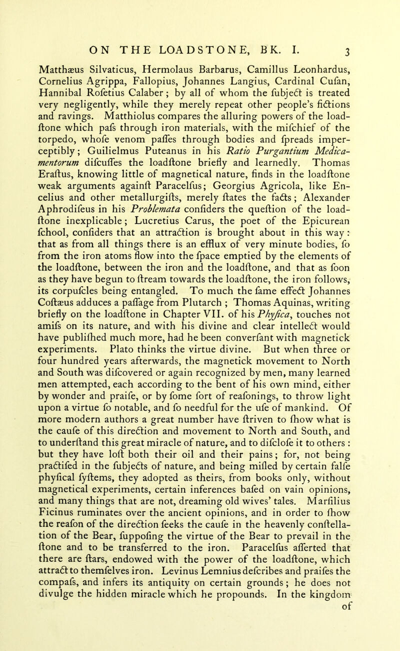 Matthaeus Silvaticus, Hermolaus Barbarus, Camillus Leonhardus, Cornelius Agrippa, Fallopius, Johannes Langius, Cardinal Cufan, Hannibal Rofetius Calaber; by all of whom the fubjedt is treated very negligently, while they merely repeat other people’s fidtions and ravings. Matthiolus compares the alluring powers of the load- ftone which pafs through iron materials, with the mifchief of the torpedo, whofe venom pafles through bodies and fpreads imper- ceptibly ; Guilielmus Puteanus in his Ratio Purgantium Medica- mentorum difcufles the loadftone briefly and learnedly. Thomas Eraftus, knowing little of magnetical nature, finds in the loadftone weak arguments againft Paracelfus; Georgius Agricola, like En- celius and other metallurgifts, merely ftates the fadts ; Alexander Aphrodifeus in his Problemata confiders the queftion of the load- ftone inexplicable; Lucretius Carus, the poet of the Epicurean fchool, confiders that an attradlion is brought about in this way : that as from all things there is an efflux of very minute bodies, fo from the iron atoms flow into the fpace emptied by the elements of the loadftone, between the iron and the loadftone, and that as foon as they have begun to ftream towards the loadftone, the iron follows, its corpufcles being entangled. To much the fame effedt Johannes Coftaeus adduces a paflage from Plutarch ; Thomas Aquinas, writing briefly on the loadftone in Chapter VII. of his Phyjica, touches not amifs on its nature, and with his divine and clear intelledl would have publiflhed much more, had he been converfant with magnetick experiments. Plato thinks the virtue divine. But when three or four hundred years afterwards, the magnetick movement to North and South was difcovered or again recognized by men, many learned men attempted, each according to the bent of his own mind, either by wonder and praife, or by fome fort of reafonings, to throw light upon a virtue fo notable, and fo needful for the ufe of mankind. Of more modern authors a great number have ftriven to fhow what is the caufe of this diredtion and movement to North and South, and to underftand this great miracle of nature, and to difclofe it to others : but they have loft both their oil and their pains; for, not being pradtifed in the fubjedts of nature, and being milled by certain falfe phyfical fyftems, they adopted as theirs, from books only, without magnetical experiments, certain inferences bafed on vain opinions, and many things that are not, dreaming old wives’ tales. Marfilius Ficinus ruminates over the ancient opinions, and in order to fhow the reafon of the diredtion feeks the caufe in the heavenly conftella- tion of the Bear, fuppofing the virtue of the Bear to prevail in the ftone and to be transferred to the iron. Paracelfus aflerted that there are ftars, endowed with the power of the loadftone, which attradt to themfelves iron. Levinus Lemnius defcribes and praifes the compafs, and infers its antiquity on certain grounds ; he does not divulge the hidden miracle which he propounds. In the kingdom of