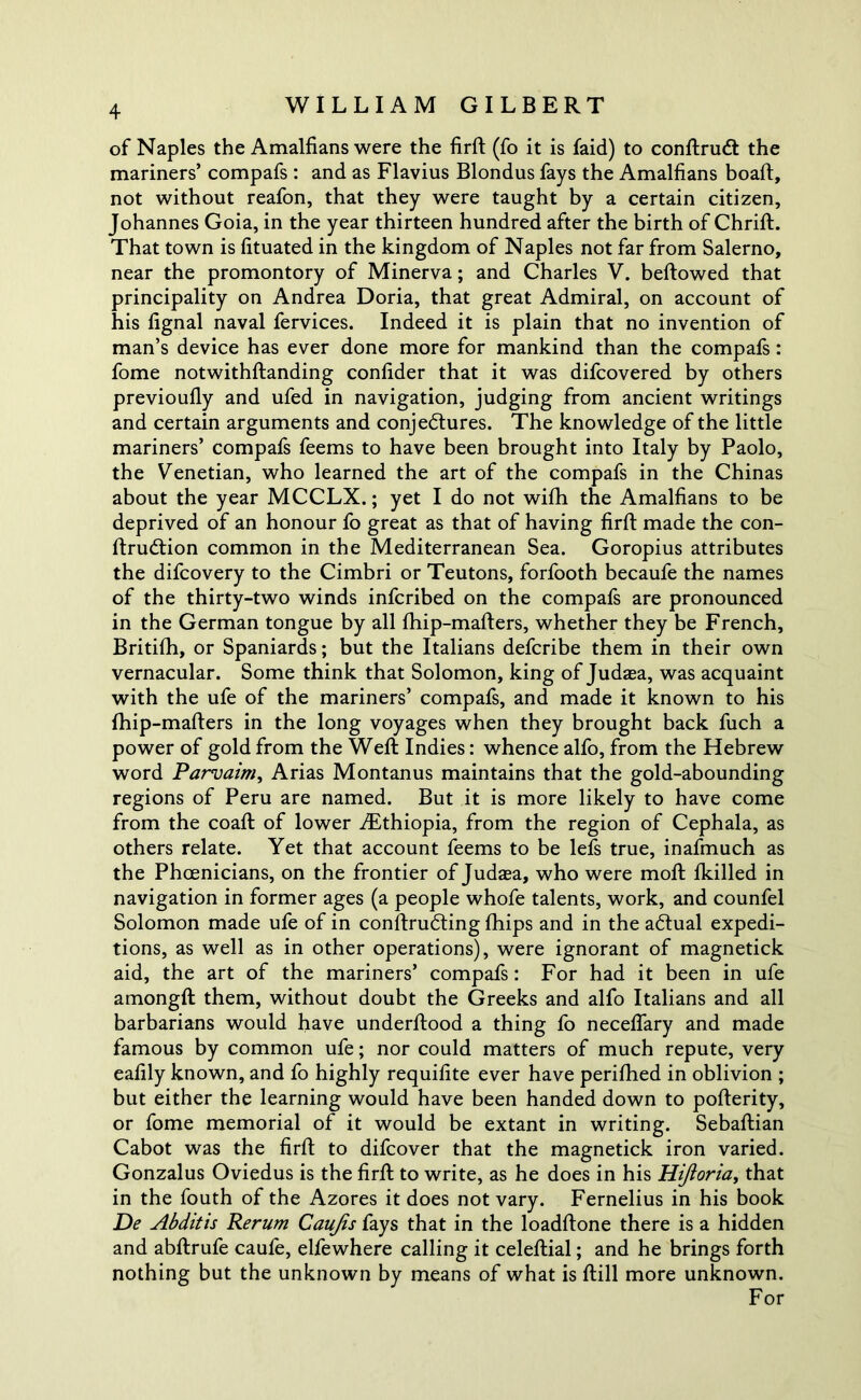 of Naples the Amalfians were the firft (fo it is faid) to conftruCt the mariners’ compafs : and as Flavius Blondus fays the Amalfians boaft, not without reafon, that they were taught by a certain citizen, Johannes Goia, in the year thirteen hundred after the birth of Chrift. That town is fituated in the kingdom of Naples not far from Salerno, near the promontory of Minerva; and Charles V. bellowed that principality on Andrea Doria, that great Admiral, on account of his fignal naval fervices. Indeed it is plain that no invention of man’s device has ever done more for mankind than the compafs : fome notwithftanding confider that it was difcovered by others previoufly and ufed in navigation, judging from ancient writings and certain arguments and conjectures. The knowledge of the little mariners’ compafs feems to have been brought into Italy by Paolo, the Venetian, who learned the art of the compafs in the Chinas about the year MCCLX.; yet I do not wilh the Amalfians to be deprived of an honour fo great as that of having firft made the con- ftrudtion common in the Mediterranean Sea. Goropius attributes the difcovery to the Cimbri or Teutons, forfooth becaufe the names of the thirty-two winds infcribed on the compafs are pronounced in the German tongue by all fhip-mafters, whether they be French, Britifh, or Spaniards; but the Italians defcribe them in their own vernacular. Some think that Solomon, king of Judaea, was acquaint with the ufe of the mariners’ compafs, and made it known to his fhip-mafters in the long voyages when they brought back fuch a power of gold from the Weft Indies: whence alfo, from the Hebrew word Parvaim, Arias Montanus maintains that the gold-abounding regions of Peru are named. But it is more likely to have come from the coaft of lower .Ethiopia, from the region of Cephala, as others relate. Yet that account feems to be lefs true, inafmuch as the Phoenicians, on the frontier of Judaea, who were mod: fkilled in navigation in former ages (a people whofe talents, work, and counfel Solomon made ufe of in conftrudting Chips and in the aCtual expedi- tions, as well as in other operations), were ignorant of magnetick aid, the art of the mariners’ compafs: For had it been in ufe amongft them, without doubt the Greeks and alfo Italians and all barbarians would have underftood a thing fo neceflary and made famous by common ufe; nor could matters of much repute, very eafily known, and fo highly requifite ever have perifhed in oblivion ; but either the learning would have been handed down to pofterity, or fome memorial of it would be extant in writing. Sebaftian Cabot was the firft to difcover that the magnetick iron varied. Gonzalus Oviedus is the firft to write, as he does in his Hijioria, that in the fouth of the Azores it does not vary. Fernelius in his book De Abditis Rerum Caujis fays that in the loadftone there is a hidden and abftrufe cauie, elfewhere calling it celeftial; and he brings forth nothing but the unknown by means of what is ftill more unknown. For