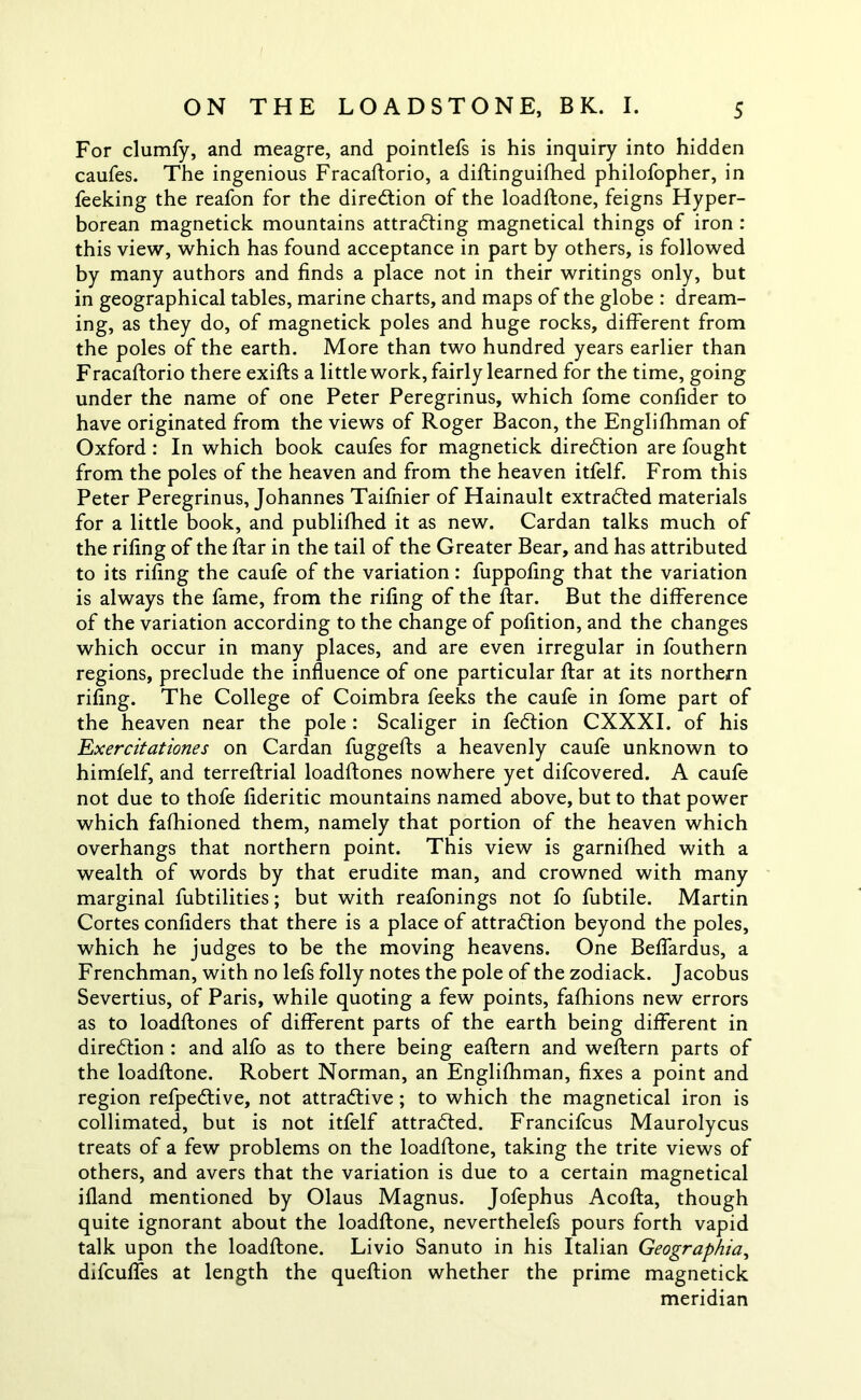 For clumfy, and meagre, and pointlefs is his inquiry into hidden caufes. The ingenious Fracaftorio, a diftinguilhed philofopher, in feeking the reafon for the direction of the loadftone, feigns Hyper- borean magnetick mountains attradting magnetical things of iron : this view, which has found acceptance in part by others, is followed by many authors and finds a place not in their writings only, but in geographical tables, marine charts, and maps of the globe : dream- ing, as they do, of magnetick poles and huge rocks, different from the poles of the earth. More than two hundred years earlier than Fracaftorio there exifts a little work, fairly learned for the time, going under the name of one Peter Peregrinus, which fome confider to have originated from the views of Roger Bacon, the Englifhman of Oxford : In which book caufes for magnetick direction are fought from the poles of the heaven and from the heaven itfelf. From this Peter Peregrinus, Johannes Taifnier of Hainault extradted materials for a little book, and publifhed it as new. Cardan talks much of the riling of the ftar in the tail of the Greater Bear, and has attributed to its riling the caufe of the variation: fuppofing that the variation is always the fame, from the riling of the ftar. But the difference of the variation according to the change of polition, and the changes which occur in many places, and are even irregular in fouthern regions, preclude the influence of one particular ftar at its northern riling. The College of Coimbra feeks the caufe in fome part of the heaven near the pole : Scaliger in fedtion CXXXI. of his Exercitationes on Cardan fuggefts a heavenly caufe unknown to himfelf, and terreftrial loadftones nowhere yet difcovered. A caufe not due to thofe fideritic mountains named above, but to that power which falhioned them, namely that portion of the heaven which overhangs that northern point. This view is garnifhed with a wealth of words by that erudite man, and crowned with many marginal fubtilities; but with reafonings not fo fubtile. Martin Cortes confiders that there is a place of attradtion beyond the poles, which he judges to be the moving heavens. One Beffardus, a Frenchman, with no lefs folly notes the pole of the zodiack. Jacobus Severtius, of Paris, while quoting a few points, fafhions new errors as to loadftones of different parts of the earth being different in diredtion : and alfo as to there being eaftern and weftern parts of the loadftone. Robert Norman, an Englishman, fixes a point and region refpedtive, not attradlive; to which the magnetical iron is collimated, but is not itfelf attradted. Francifcus Maurolycus treats of a few problems on the loadftone, taking the trite views of others, and avers that the variation is due to a certain magnetical ifland mentioned by Olaus Magnus. Jofephus Acofta, though quite ignorant about the loadftone, neverthelefs pours forth vapid talk upon the loadftone. Livio Sanuto in his Italian Geographia, difcufles at length the queftion whether the prime magnetick meridian