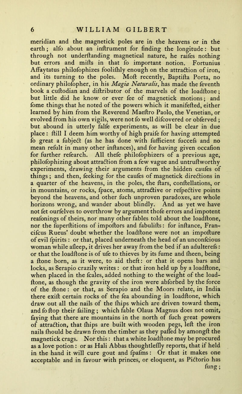 meridian and the magnetick poles are in the heavens or in the earth; alfo about an inftrument for finding the longitude : but through not underftanding magnetical nature, he raifes nothing but errors and mills in that fo important notion. Fortunius Affaytatus philofophizes foolilhly enough on the attraction of iron, and its turning to the poles. Molt recently, Baptilta Porta, no ordinary philofopher, in his Magia Naturalis, has made the feventh book a cultodian and dillributor of the marvels of the loadltone; but little did he know or ever fee of magnetick motions; and fome things that he noted of the powers which it manifelted, either learned by him from the Reverend Maeltro Paolo, the Venetian, or evolved from his own vigils, were not fo well difcovered or obferved ; but abound in utterly falfe experiments, as will be clear in due place : Hill I deem him worthy of high praife for having attempted fo great a fubjeCt (as he has done with fufficient fuccefs and no mean refult in many other inftances), and for having given occafion for further refearch. All thefe philofophizers of a previous age, philofophizing about attraction from a few vague and untruftworthy experiments, drawing their arguments from the hidden caufes of things; and then, feeking for the caufes of magnetick directions in a quarter of the heavens, in the poles, the liars, conllellations, or in mountains, or rocks, fpace, atoms, attractive or refpeCtive points beyond the heavens, and other fuch unproven paradoxes, are whole horizons wrong, and wander about blindly. And as yet we have not fet ourfelves to overthrow by argument thofe errors and impotent reafonings of theirs, nor many other fables told about the loadltone, nor the fuperllitions of impoltors and fabulilts: for inltance, Fran- cifcus Rueus’ doubt whether the loadltone were not an impolture of evil fpirits : or that, placed underneath the head of an unconfcious woman while alleep, it drives her away from the bed if an adulterefs : or that the loadltone is of ufe to thieves by its fume and Iheen, being a Itone born, as it were, to aid theft: or that it opens bars and locks, as Serapio crazily writes : or that iron held up by a loadltone, when placed in the fcales, added nothing to the weight of the load- llone, as though the gravity of the iron were abforbed by the force of the Itone : or that, as Serapio and the Moors relate, in India there exill certain rocks of the fea abounding in loadltone, which draw out all the nails of the fhips which are driven toward them, and fo flop their failing ; which fable Olaus Magnus does not omit, faying that there are mountains in the north of fuch great powers of attraction, that fhips are built with wooden pegs, left the iron nails fhould be drawn from the timber as they palled by amongft the magnetick crags. Nor this : that a white loadltone may be procured as a love potion : or as Hali Abbas thoughtlefily reports, that if held in the hand it will cure gout and fpafms : Or that it makes one acceptable and in favour with princes, or eloquent, as PiCtorio has fung ;