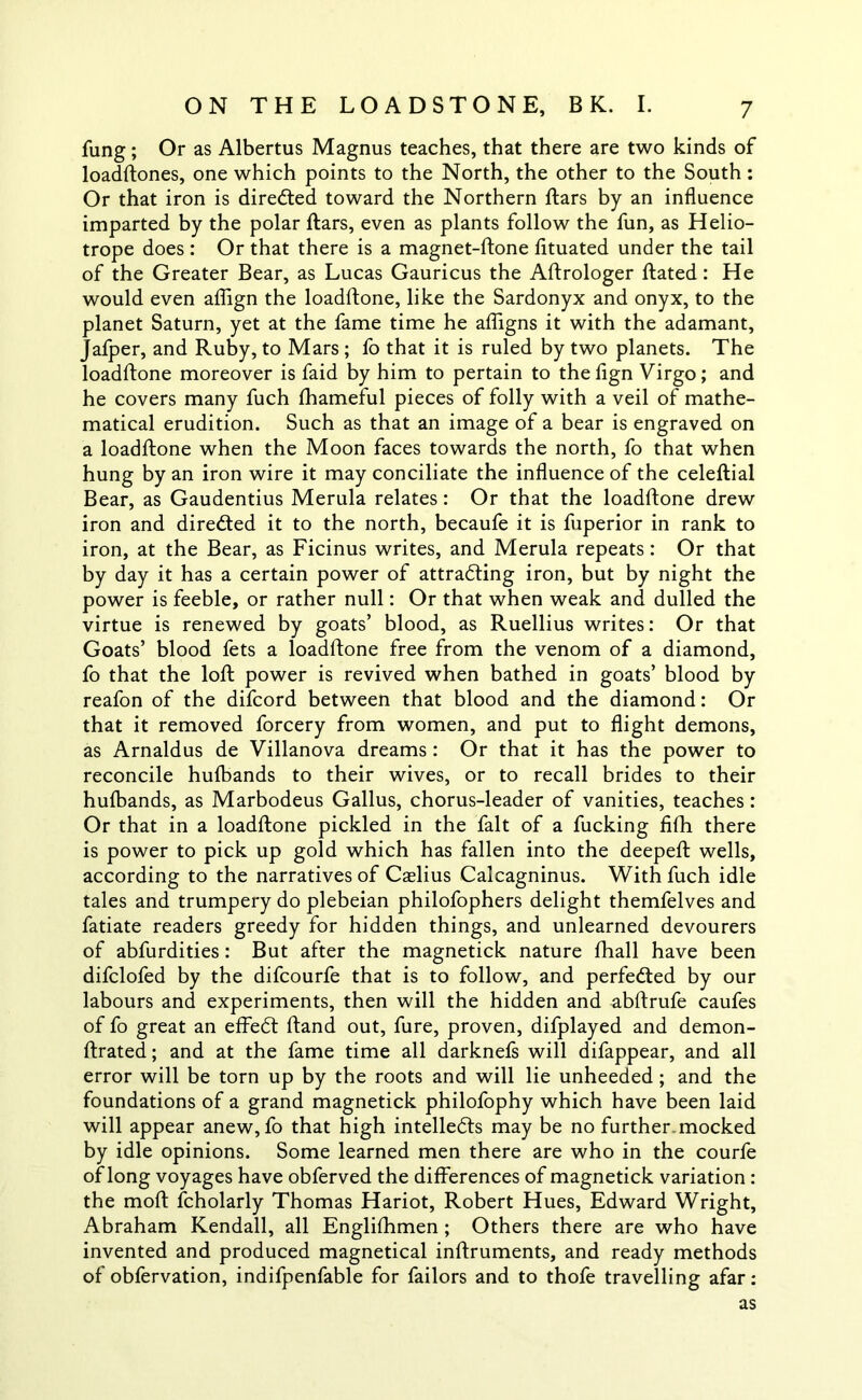 fung; Or as Albertus Magnus teaches, that there are two kinds of loadftones, one which points to the North, the other to the South: Or that iron is directed toward the Northern ftars by an influence imparted by the polar ftars, even as plants follow the fun, as Helio- trope does : Or that there is a magnet-ftone fituated under the tail of the Greater Bear, as Lucas Gauricus the Aftrologer ftated: He would even aflign the loadftone, like the Sardonyx and onyx, to the planet Saturn, yet at the fame time he afligns it with the adamant, Jafper, and Ruby, to Mars ; lb that it is ruled by two planets. The loadftone moreover is faid by him to pertain to the fign Virgo; and he covers many fuch lhameful pieces of folly with a veil of mathe- matical erudition. Such as that an image of a bear is engraved on a loadftone when the Moon faces towards the north, fo that when hung by an iron wire it may conciliate the influence of the celeftial Bear, as Gaudentius Merula relates: Or that the loadftone drew iron and dire&ed it to the north, becaufe it is fuperior in rank to iron, at the Bear, as Ficinus writes, and Merula repeats: Or that by day it has a certain power of attracting iron, but by night the power is feeble, or rather null: Or that when weak and dulled the virtue is renewed by goats’ blood, as Ruellius writes: Or that Goats’ blood fets a loadftone free from the venom of a diamond, fo that the loft power is revived when bathed in goats’ blood by reafon of the difcord between that blood and the diamond: Or that it removed forcery from women, and put to flight demons, as Arnaldus de Villanova dreams : Or that it has the power to reconcile hulbands to their wives, or to recall brides to their hufbands, as Marbodeus Gallus, chorus-leader of vanities, teaches: Or that in a loadftone pickled in the fait of a fucking filh there is power to pick up gold which has fallen into the deepeft wells, according to the narratives of Cselius Calcagninus. With fuch idle tales and trumpery do plebeian philofophers delight themfelves and fatiate readers greedy for hidden things, and unlearned devourers of abfurdities: But after the magnetick nature fhall have been difclofed by the difcourfe that is to follow, and perfected by our labours and experiments, then will the hidden and abftrufe caufes of fo great an effeCt ftand out, fure, proven, difplayed and demon- ftrated; and at the fame time all darknefs will difappear, and all error will be torn up by the roots and will lie unheeded; and the foundations of a grand magnetick philofophy which have been laid will appear anew, fo that high intellects may be no further, mocked by idle opinions. Some learned men there are who in the courfe of long voyages have obferved the differences of magnetick variation : the moft fcholarly Thomas Hariot, Robert Hues, Edward Wright, Abraham Kendall, all Englifhmen; Others there are who have invented and produced magnetical inftruments, and ready methods of obfervation, indifpenfable for failors and to thofe travelling afar: as