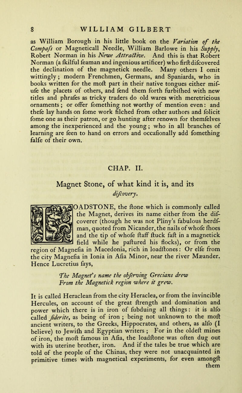 as William Borough in his little book on the Variation of the Compafs or Magneticall Needle, William Barlowe in his Supply, Robert Norman in his Newe Attractive. And this is that Robert Norman (a fkilful feaman and ingenious artificer) who firftdifcovered the declination of the magnetick needle. Many others I omit wittingly ; modern Frenchmen, Germans, and Spaniards, who in books written for the moft part in their native tongues either mifi- ufe the placets of others, and fend them forth furbifhed with new titles and phrafes as tricky traders do old wares with meretricious ornaments ; or offer fomething not worthy of mention even: and thefe lay hands on fome work filched from other authors and folicit fome one as their patron, or go hunting after renown for themfelves among the inexperienced and the young; who in all branches of learning are feen to hand on errors and occafionally add fomething falfe of their own. CHAP. II. Magnet Stone, of what kind it is, and its difcovery. OADSTONE, the ftone which is commonly called the Magnet, derives its name either from the dif- coverer (though he was not Pliny’s fabulous herdf- man, quoted from Nicander,the nails of whofe fhoes and the tip of whofe ftaff Ruck faff in a magnetick field while he paftured his flocks), or from the region of Magnefia in Macedonia, rich in loadftones: Or elfe from the city Magnefia in Ionia in Afia Minor, near the river Meander. Hence Lucretius fays, 'The Magnet's name the obferving Grecians drew From the Magnetick region where it grew. It is called Heraclean from the city Heraclea, or from the invincible Hercules, on account of the great ftrength and domination and power which there is in iron of fubduing all things : it is alfo called fiderite, as being of iron ; being not unknown to the moft ancient writers, to the Greeks, Hippocrates, and others, as alfo (I believe) to Jewifh and Egyptian writers ; For in the oldeft mines of iron, the moft famous in Afia, the loadftone was often dug out with its uterine brother, iron. And if the tales be true which are told of the people of the Chinas, they were not unacquainted in primitive times with magnetical experiments, for even amongft them