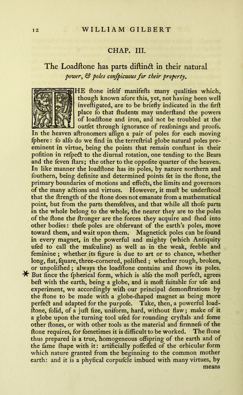 CHAP. III. The Loadftone has parts diftindt in their natural power, & poles confpicuous for their property. HE ftone itfelf manifefts many qualities which, though known afore this, yet, not having been well inveftigated, are to be briefly indicated in the firft place fo that ftudents may underftand the powers of loadftone and iron, and not be troubled at the outfet through ignorance of reafonings and proofs. In the heaven aftronomers aflign a pair of poles for each moving fphere: fo alfo do we find in the terreftrial globe natural poles pre- eminent in virtue, being the points that remain conftant in their polition in refpedt to the diurnal rotation, one tending to the Bears and the feven ftars; the other to the oppofite quarter of the heaven. In like manner the loadftone has its poles, by nature northern and fouthern, being definite and determined points fet in the ftone, the primary boundaries of motions and effedts, the limits and governors of the many adtions and virtues. However, it muft be underftood that the ftrength of the ftone does not emanate from a mathematical point, but from the parts themfelves, and that while all thofe parts in the whole belong to the whole, the nearer they are to the poles of the ftone the ftronger are the forces they acquire and fhed into other bodies: thefe poles are obfervant of the earth’s poles, move toward them, and wait upon them. Magnetick poles can be found in every magnet, in the powerful and mighty (which Antiquity ufed to call the mafculine) as well as in the weak, feeble and feminine ; whether its figure is due to art or to chance, whether long, flat, fquare, three-cornered, polifhed ; whether rough, broken, or unpolifhed; always the loadftone contains and fhows its poles. But fince the fpherical form, which is alfo the moft perfedt, agrees beft with the earth, being a globe, and is moft fuitable for ufe and experiment, we accordingly wifh our principal demonftrations by the ftone to be made with a globe-fhaped magnet as being more perfedt and adapted for the purpofe. Take, then, a powerful load- ftone, folid, of a juft fize, uniform, hard, without flaw; make of it a globe upon the turning tool ufed for rounding cryftals and fome other ftones, or with other tools as the material and firmnefs of the ftone requires, for fometimes it is difficult to be worked. The ftone thus prepared is a true, homogeneous offspring of the earth and of the fame fhape with it: artificially poffeffed of the orbicular form which nature granted from the beginning to the common mother earth: and it is a phyfical corpufcle imbued with many virtues, by means