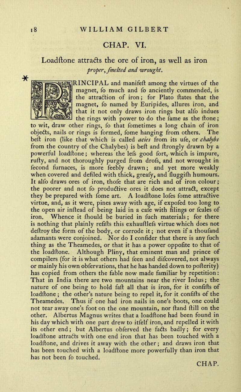 CHAP. VI. Loadftone attracts the ore of iron, as well as iron proper^ fmelted and wrought. RINCIPAL and manifeft among the virtues of the magnet, fo much and fo anciently commended, is the attraction of iron; for Plato ftates that the magnet, fo named by Euripides, allures iron, and that it not only draws iron rings but alfo indues the rings with power to do the fame as the ftone; to wit, draw other rings, fo that fometimes a long chain of iron objeCts, nails or rings is formed, fome hanging from others. The belt iron (like that which is called acies from its ufe, or chalybs from the country of the Chalybes) is belt and ftrongly drawn by a powerful loadftone; whereas the lefs good fort, which is impure, rufty, and not thoroughly purged from drofs, and not wrought in fecond furnaces, is more feebly drawn; and yet more weakly when covered and defiled with thick, greafy, and fluggifh humours. It alfo draws ores of iron, thofe that are rich and of iron colour; the poorer and not fo productive ores it does not attraCt, except they be prepared with fome art. A loadftone lofes fome attractive virtue, and, as it were, pines away with age, if expofed too long to the open air inftead of being laid in a cafe with filings or fcales of iron. Whence it fhould be buried in fuch materials; for there is nothing that plainly refifts this exhauftlefs virtue which does not deftroy the form of the body, or corrode it; not even if a thoufand adamants were conjoined. Nor do I confider that there is any fuch thing as the Theamedes, or that it has a power oppofite to that of the loadftone. Although Pliny, that eminent man and prince of compilers (for it is what others had feen and difcovered, not always or mainly his own obfervations, that he has handed down to pofterity) has copied from others the fable now made familiar by repetition: That in India there are two mountains near the river Indus; the nature of one being to hold faft all that is iron, for it confifts of loadftone ; the other’s nature being to repel it, for it confifts of the Theamedes. Thus if one had iron nails in one’s boots, one could not tear away one’s foot on the one mountain, nor ftand ftill on the other. Albertus Magnus writes that a loadftone had been found in his day which with one part drew to itfelf iron, and repelled it with its other end; but Albertus obferved the faCts badly; for every loadftone attracts with one end iron that has been touched with a loadftone, and drives it away with the other; and draws iron that has been touched with a loadftone more powerfully than iron that has not been fo touched.