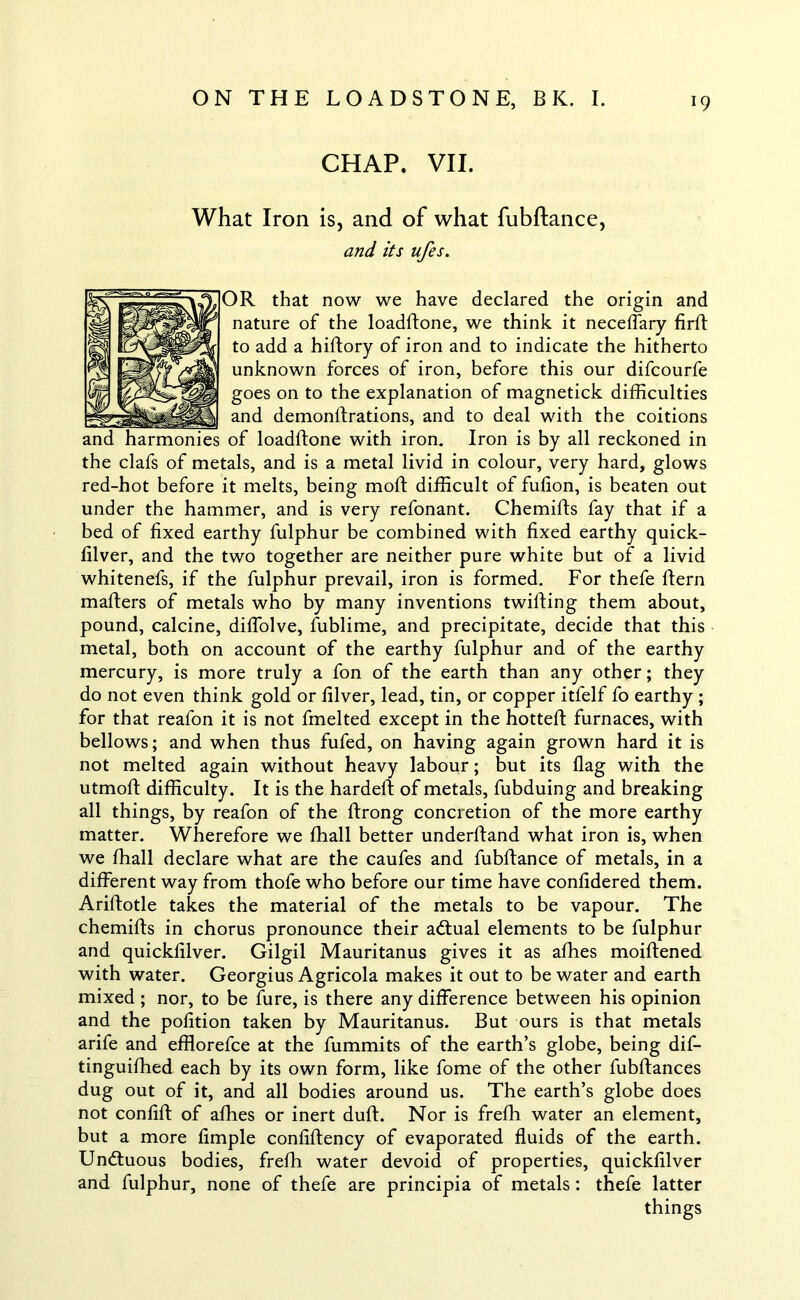 CHAP. VII. What Iron is, and of what fubftance, and its ufes. OR that now we have declared the origin and nature of the loadftone, we think it neceffary firft to add a hiftory of iron and to indicate the hitherto unknown forces of iron, before this our difcourfe goes on to the explanation of magnetick difficulties and demonftrations, and to deal with the coitions and harmonies of loadftone with iron. Iron is by all reckoned in the clafs of metals, and is a metal livid in colour, very hard, glows red-hot before it melts, being moft difficult of fufion, is beaten out under the hammer, and is very refonant. Chemifts fay that if a bed of fixed earthy fulphur be combined with fixed earthy quick- filver, and the two together are neither pure white but of a livid whitenefs, if the fulphur prevail, iron is formed. For thefe ftern mafters of metals who by many inventions twilling them about, pound, calcine, diffolve, fublime, and precipitate, decide that this metal, both on account of the earthy fulphur and of the earthy mercury, is more truly a fon of the earth than any other; they do not even think gold or filver, lead, tin, or copper itfelf fo earthy ; for that reafon it is not fmelted except in the hotted: furnaces, with bellows; and when thus fufed, on having again grown hard it is not melted again without heavy labour; but its flag with the utmoll difficulty. It is the hardeft of metals, fubduing and breaking all things, by reafon of the llrong concretion of the more earthy matter. Wherefore we ffiall better underftand what iron is, when we ffiall declare what are the caufes and fubftance of metals, in a different way from thofe who before our time have confidered them. Ariftotle takes the material of the metals to be vapour. The chemifts in chorus pronounce their adtual elements to be fulphur and quickfilver. Gilgil Mauritanus gives it as allies moiftened with water. Georgius Agricola makes it out to be water and earth mixed ; nor, to be fure, is there any difference between his opinion and the pofition taken by Mauritanus. But ours is that metals arife and efflorefce at the fummits of the earth’s globe, being dif- tinguiffied each by its own form, like fome of the other fubflances dug out of it, and all bodies around us. The earth’s globe does not confift of allies or inert dull. Nor is freffi water an element, but a more Ample confiftency of evaporated fluids of the earth. Undtuous bodies, freffi water devoid of properties, quickfilver and fulphur, none of thefe are principia of metals: thefe latter things