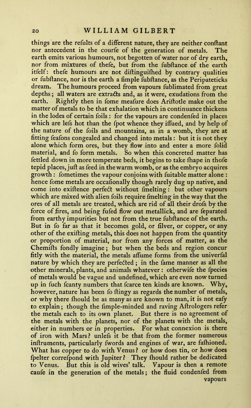 things are the refults of a different nature, they are neither conftant nor antecedent in the courfe of the generation of metals. The earth emits various humours, not begotten of water nor of dry earth, nor from mixtures of thefe, but from the fubftance of the earth itfelf: thefe humours are not diftinguifhed by contrary qualities or fubftance, nor is the earth a fimple fubftance, as the Peripateticks dream. The humours proceed from vapours fublimated from great depths; all waters are extracts and, as it were, exudations from the earth. Rightly then in fome meafure does Ariftotle make out the matter of metals to be that exhalation which in continuance thickens in the lodes of certain foils : for the vapours are condenfed in places which are lefs hot than the fpot whence they iffued, and by help of the nature of the foils and mountains, as in a womb, they are at fitting feafons congealed and changed into metals : but it is not they alone which form ores, but they flow into and enter a more folid material, and fo form metals. So when this concreted matter has fettled down in more temperate beds, it begins to take fhape in thofe tepid places, juft as feed in the warm womb, or as the embryo acquires growth : fometimes the vapour conjoins with fuitable matter alone : hence fome metals are occafionally though rarely dug up native, and come into exiftence perfect without fmelting: but other vapours which are mixed with alien foils require fmelting in the way that the ores of all metals are treated, which are rid of all their drofs by the force of fires, and being fufed flow out metallick, and are feparated from earthy impurities but not from the true fubftance of the earth. But in fo far as that it becomes gold, or filver, or copper, or any other of the exifting metals, this does not happen from the quantity or proportion of material, nor from any forces of matter, as the Chemifts fondly imagine; but when the beds and region concur fitly with the material, the metals aflume forms from the univerfal nature by which they are perfected ; in the fame manner as all the other minerals, plants, and animals whatever : otherwife the fpecies of metals would be vague and undefined, which are even now turned up in fuch fcanty numbers that fcarce ten kinds are known. Why, however, nature has been fo ftingy as regards the number of metals, or why there fhould be as many as are known to man, it is not eafy to explain; though the fimple-minded and raving Aftrologers refer the metals each to its own planet. But there is no agreement of the metals with the planets, nor of the planets with the metals, either in numbers or in properties. For what connexion is there of iron with Mars? unlefs it be that from the former numerous inftruments, particularly fwords and engines of war, are fafhioned. What has copper to do with Venus? or how does tin, or how does fpelter correfpond with Jupiter? They fhould rather be dedicated to Venus. But this is old wives’ talk. Vapour is then a remote caufe in the generation of the metals; the fluid condenfed from vapours