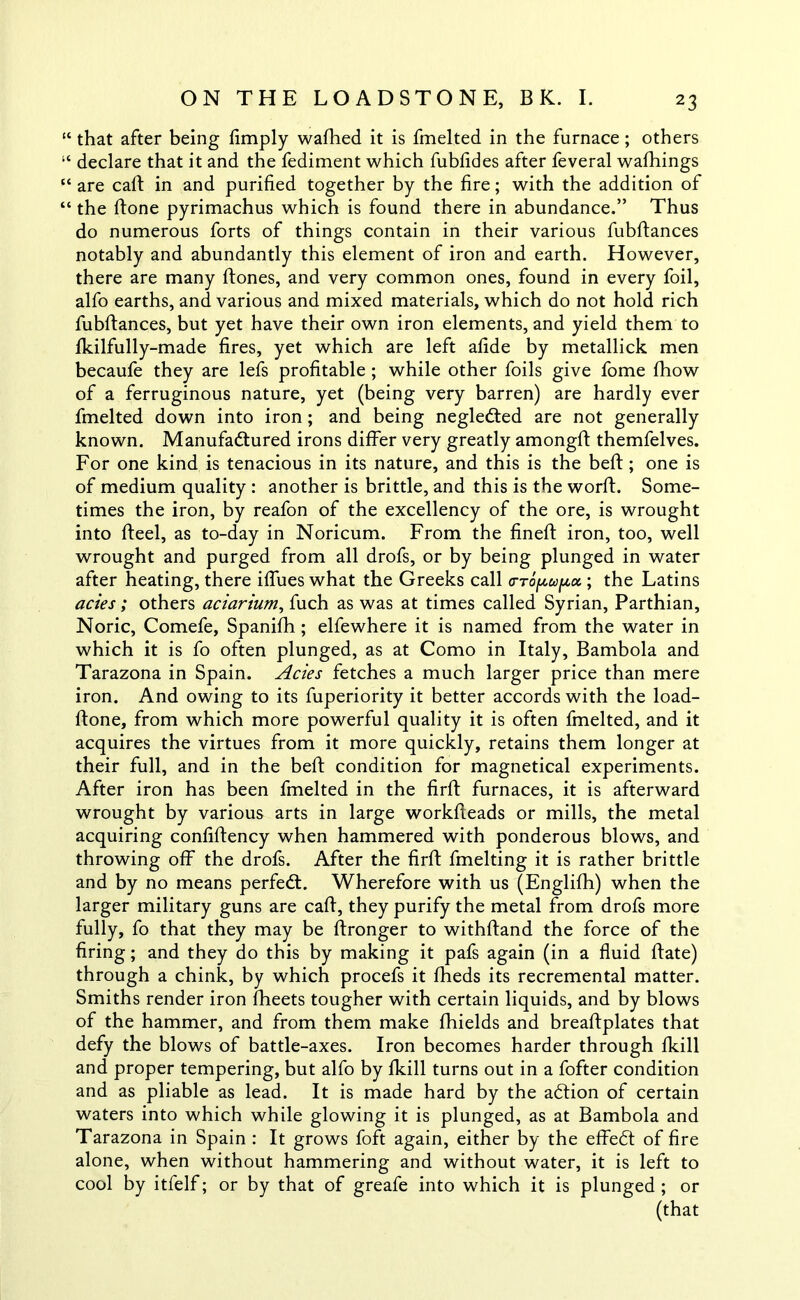 “ that after being limply walked it is fmelted in the furnace; others “ declare that it and the fediment which fubfides after feveral wafhings “ are call in and purified together by the fire; with the addition of “ the ftone pyrimachus which is found there in abundance.” Thus do numerous forts of things contain in their various fubftances notably and abundantly this element of iron and earth. However, there are many ftones, and very common ones, found in every foil, alfo earths, and various and mixed materials, which do not hold rich fubftances, but yet have their own iron elements, and yield them to fkilfully-made fires, yet which are left afide by metallick men becaufe they are lefs profitable ; while other foils give fome fhow of a ferruginous nature, yet (being very barren) are hardly ever fmelted down into iron; and being negledted are not generally known. Manufadtured irons differ very greatly amongft themfelves. For one kind is tenacious in its nature, and this is the beft; one is of medium quality : another is brittle, and this is the worft. Some- times the iron, by reafon of the excellency of the ore, is wrought into fteel, as to-day in Noricum. From the fineft iron, too, well wrought and purged from all drofs, or by being plunged in water after heating, there iffues what the Greeks call o-Toptopa. ; the Latins acies; others aciarium, fuch as was at times called Syrian, Parthian, Noric, Comefe, Spanifh; elfewhere it is named from the water in which it is fo often plunged, as at Como in Italy, Bambola and Tarazona in Spain. Acies fetches a much larger price than mere iron. And owing to its fuperiority it better accords with the load- ftone, from which more powerful quality it is often fmelted, and it acquires the virtues from it more quickly, retains them longer at their full, and in the beft condition for magnetical experiments. After iron has been fmelted in the firft furnaces, it is afterward wrought by various arts in large workfteads or mills, the metal acquiring confiftency when hammered with ponderous blows, and throwing off the drofs. After the firft fmelting it is rather brittle and by no means perfedt. Wherefore with us (Englifh) when the larger military guns are caft, they purify the metal from drofs more fully, fo that they may be ftronger to withftand the force of the firing; and they do this by making it pafs again (in a fluid ftate) through a chink, by which procefs it fheds its recremental matter. Smiths render iron fheets tougher with certain liquids, and by blows of the hammer, and from them make fhields and breaftplates that defy the blows of battle-axes. Iron becomes harder through fkill and proper tempering, but alfo by fkill turns out in a fofter condition and as pliable as lead. It is made hard by the adtion of certain waters into which while glowing it is plunged, as at Bambola and Tarazona in Spain : It grows foft again, either by the effedt of fire alone, when without hammering and without water, it is left to cool by itfelf; or by that of greafe into which it is plunged ; or