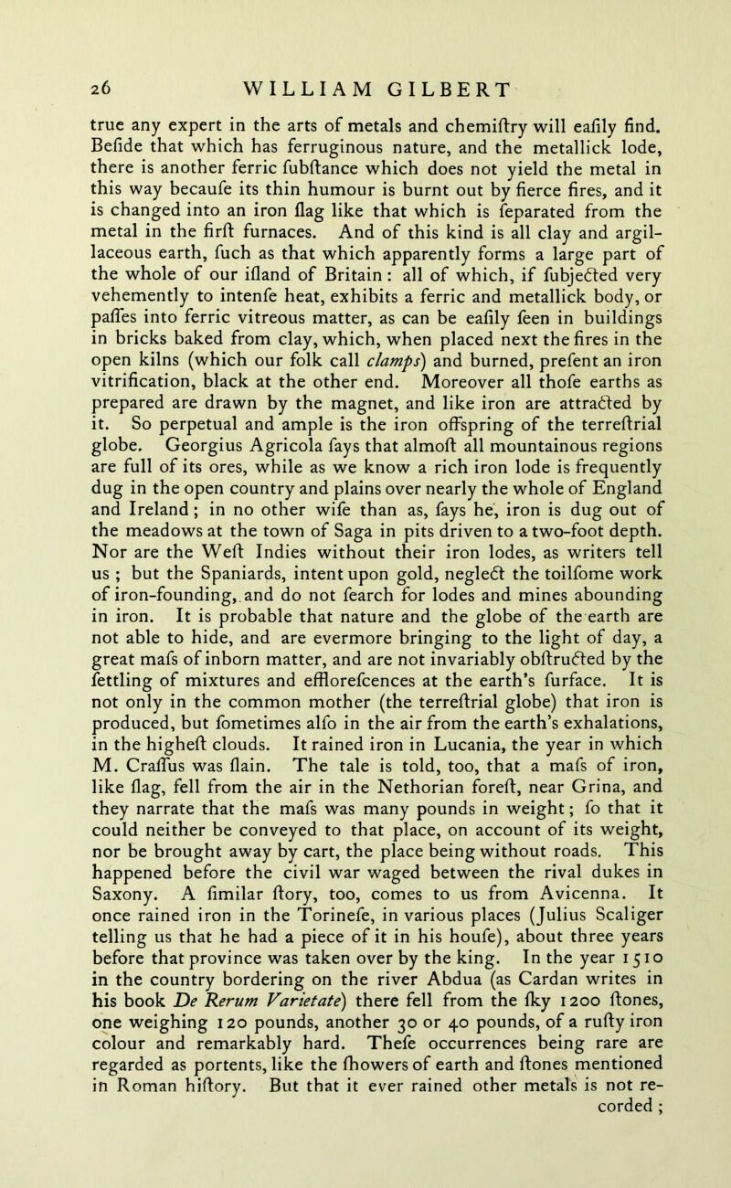 true any expert in the arts of metals and chemiftry will ealily find. Befide that which has ferruginous nature, and the metallick lode, there is another ferric fublfance which does not yield the metal in this way becaufe its thin humour is burnt out by fierce fires, and it is changed into an iron flag like that which is Separated from the metal in the firft furnaces. And of this kind is all clay and argil- laceous earth, fuch as that which apparently forms a large part of the whole of our ifland of Britain : all of which, if fubje&ed very vehemently to intenfe heat, exhibits a ferric and metallick body, or paffes into ferric vitreous matter, as can be eafily feen in buildings in bricks baked from clay, which, when placed next the fires in the open kilns (which our folk call clamps) and burned, prefent an iron vitrification, black at the other end. Moreover all thofe earths as prepared are drawn by the magnet, and like iron are attracted by it. So perpetual and ample is the iron offspring of the terreftrial globe. Georgius Agricola fays that almoft all mountainous regions are full of its ores, while as we know a rich iron lode is frequently dug in the open country and plains over nearly the whole of England and Ireland; in no other wife than as, fays he, iron is dug out of the meadows at the town of Saga in pits driven to a two-foot depth. Nor are the Weft Indies without their iron lodes, as writers tell us ; but the Spaniards, intent upon gold, negledt the toilfome work of iron-founding, and do not fearch for lodes and mines abounding in iron. It is probable that nature and the globe of the earth are not able to hide, and are evermore bringing to the light of day, a great mafs of inborn matter, and are not invariably obftrufted by the fettling of mixtures and efflorefcences at the earth’s furface. It is not only in the common mother (the terreftrial globe) that iron is produced, but fometimes alfo in the air from the earth’s exhalations, in the higheft clouds. It rained iron in Lucania, the year in which M. Craffus was flain. The tale is told, too, that a mafs of iron, like flag, fell from the air in the Nethorian foreft, near Grina, and they narrate that the mafs was many pounds in weight; fo that it could neither be conveyed to that place, on account of its weight, nor be brought away by cart, the place being without roads. This happened before the civil war waged between the rival dukes in Saxony. A fimilar ftory, too, comes to us from Avicenna. It once rained iron in the Torinefe, in various places (Julius Scaliger telling us that he had a piece of it in his houfe), about three years before that province was taken over by the king. In the year 1510 in the country bordering on the river Abdua (as Cardan writes in his book Be Rerum Varietate) there fell from the fky 1200 ftones, one weighing 120 pounds, another 30 or 40 pounds, of a rufty iron colour and remarkably hard. Thefe occurrences being rare are regarded as portents, like the fhowersof earth and ftones mentioned in Roman hiftory. But that it ever rained other metals is not re- corded ;