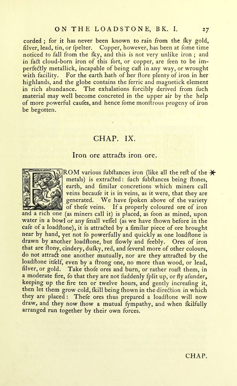corded ; for it has never been known to rain from the fky gold, lilver, lead, tin, or fpelter. Copper, however, has been at fome time noticed to fall from the Iky, and this is not very unlike iron ; and in fad. cloud-born iron of this fort, or copper, are feen to be im- perfectly metallick, incapable of being caft in any way, or wrought with facility. For the earth hath of her (tore plenty of iron in her highlands, and the globe contains the ferric and magnetick element in rich abundance. The exhalations forcibly derived from fuch material may well become concreted in the upper air by the help of more powerful caufes, and hence fome monftrous progeny of iron be begotten. CHAP. IX. Iron ore attracts iron ore. ROM various fubftances iron (like all the reft of the -)£■ metals) is extracted: fuch fubftances being ftones, earth, and limilar concretions which miners call veins becaufe it is in veins, as it were, that they are generated. We have fpoken above of the variety of thefe veins. If a properly coloured ore of iron one (as miners call it) is placed, as foon as mined, upon water in a bowl or any fmall veffel (as we have fhown before in the cafe of a loadftone), it is attracted by a limilar piece of ore brought near by hand, yet not fo powerfully and quickly as one loadftone is drawn by another loadftone, but llowly and feebly. Ores of iron that are ftony, cindery, dufky, red, and feveral more of other colours, do not attract one another mutually, nor are they attracted by the loadftone itfelf, even by a ftrong one, no more than wood, or lead, lilver, or gold. Take thofe ores and burn, or rather roaft them, in a moderate fire, fo that they are not fuddenly fplit up, or fly afunder, keeping up the fire ten or twelve hours, and gently increafing it, then let them grow cold, fkill being fhown in the direction in which they are placed: Thefe ores thus prepared a loadftone will now draw, and they now fhow a mutual fympathy, and when fkilfully arranged run together by their own forces.